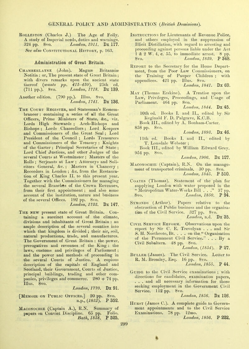 Rolleston (Charles J.) The Age of Folly. A study of Imperial needs, duties and warnings. 324 pp. 8vo. London, 1911. Dx 117. See also Constitutional History, p. 163. Administration of Great Britain. Chamberlayne (John). Magnse Britannice Notitia : or, The present state of Great Britain ; with divers remarks upon the ancient state thereof ('wants pp. 415-430). 25tli ed. (711 pp.). 8vo. London, 1718. Dx 139. Another edition. (790 pp.). Illus. 8vo. London, 1741. Dx 136. The Court Register, and Statesman’s Remem- brancer : containing a series of all the Great Officers, Prime Ministers of State, &c., viz. Lords High Stewards ; Arch-Bishops and Bishops ; Lords Chancellors ; Lord Keepers and Commissioners of the Great Seal ; Lord President of the Council ; Lords Treasurers and Commissioners of the Treasury : Knights of the Garter ; Principal Secretaries of State ; Lord Chief Justices, and other Judges of the several Courts at Westminster ; Masters of the Rolls ; Serjeants at Law ; Attorneys and Soli- citors General, &c. ; Masters in Chancery ; Recorders in London ; &c. from the Restaura- tion of King Charles II. to this present year. Together with the Commissioners for managing the several Branches of the Crown Revenues, from their first appointment ; and also some account of the institution, nature anti business of the several Offices. 192 pp. 8vo. London, 1733. Dx 147. The new present state of Great Britain. Con- taining a succinct account of the climate, divisions and inhabitants of Great Britain : an ample description of the several counties into which that kingdom is divided ; their air, soil, natural productions, trade, and manufactures. The Government of Great Britain : the power, prerogatives and revenues of the King : the laws, customs and privileges of Parliament; and the power and methods of proceeding in the several Courts of Justice. A copious description of the capitals of England and Scotland, their Government, Courts of Justice, principal buildings, trading and other com- panies, privileges and commerce. 280 -f- 74 pp. Illus. 8vo. London, 1770. Dx 91. [Memoir on Public Offices.] 20 pp. 8vo. n.p., {1832). P 352. Maconochie (Captain A.), R.N. Summary of papers on Convict Discipline. 65 pp. Folio. Bath, 1838. P 525. Instructions for Lieutenants of Revenue Police, and others employed in the suppression of Illicit Distillation, with regard to arresting and proceeding against persons liable under the Act 1 & 2 W. 4, c. 55, to immediate arrest. 8 pp. 8vo. London, 1839. P 348. Report to the Secretary for the Home Depart- ment, from the Poor Law Commissioners, on the Training of Pauper Children ; with appendices. 421 pp. Illus. 8vo. London, 1841. Dx 69. May (Thomas Erskine). A Treatise upon the Law, Privileges, Proceedings, and Usage of Parliament. 464 pp. 8vo. London, 1844. Dx 45. 10th ed. Books I. and II., edited by Sir Reginald F. D. Palgrave, K.C.B. Book III., edited by A. Bonham-Carter. 858 pp. 8vo. London, 1893. Dx 46. lltli ed. Books I. and II., edited by T. Lonsdale Webster ; Book III., edited by William Edward Grey. 954 pp. 8vo. London, 1906. Dx 127. Maconochie (Captain), R.N. On the manage- ment of transported criminals. 30 pp. 8vo. London, 1845. P 510. Coates (Thomas). Statement of the plan for supplying Loudon with water proposed in the “ Metropolitan Water-Works Bill . . 37 pp. 8vo. London, 1850. P 94. Symonds (Arthur). Papers relative to the obstruction of Public business and the organisa- tion of the Civil Service. 327 pp. 8vo. London, n.d. Dx 35. Civil Service Reform. Observations upon the report by Sir C1. E. Trevelyan . . . and Sir S. H. Northcote, Bt. . . . on the “ Organisation of the Permanent Civil Service.'’ . . . By a Civil Subaltern. 48 pp. 8vo. London, {1854). P 27. Buller (James). The Civil Service. Letter to R. M. Bromley, Esq. 16 pp. 8vo. London, 1855. P 44. Guide to the Civil Service examinations ; with directions for candidates, examination papers, . . . and all necessary information for those seeking employment in the Government Civil Service. 112 pp. 8vo. London, 1856. Dx 126. Hurst (James C.). A complete guide to Govern- ment appointments and to the Civil Service Examinations. 78 pp. 12mo. London, 1856. P 222.