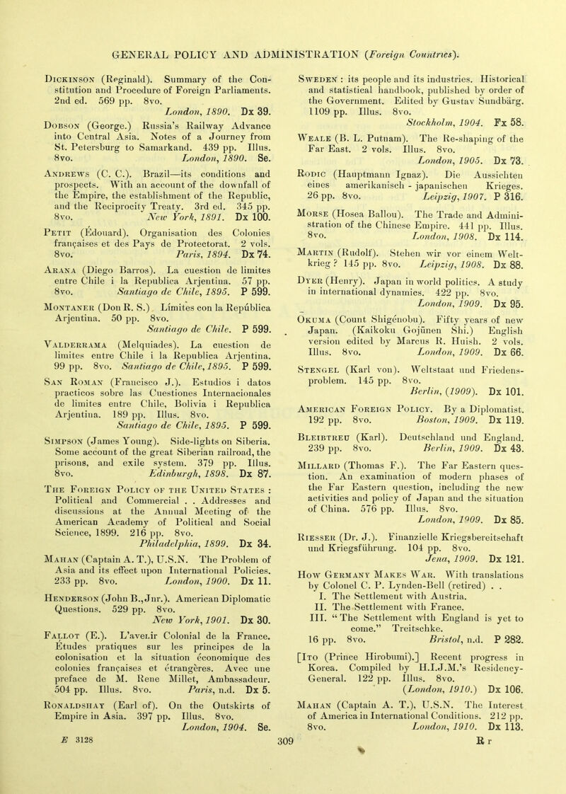 Dickinson (Reginald). Summary of the Con- stitution and Procedure of Foreign Parliaments. 2nd ed. 569 pp. 8vo. London, 1890. Dx 39. Dobson (George.) Russia’s Railway Advance into Central Asia. Notes of a Journey from St. Petersburg to Samarkand. 439 pp. Ulus. 8 vo. London, 1890. Se. Andrews (C. C.). Brazil—its conditions and prospects. With an account of the downfall of the Empire, the establishment of the Republic, and the Reciprocity Treaty. 3rd ed. 345 pp. 8 vo. New York, 1891. Dx 100. Petit (Edouard). Organisation des Colonies framjaises et des Pays de Protectorat. 2 vols. 8vo. Paris, 1894. Dx 74. Arana (Diego Barros). La cuestion de limites entre Chile i la Republica Arjentina. 57 pp. 8vo. Santiago de Chile, 1895. P 599. Montaner (Don R. S.) Limites con la Republica Arjentina. 50 pp. 8vo. Santiago de Chile. P 599. Valderrama (Melquiades). La cuestion de limites entre Chile i la Republica Arjentina. 99 pp. 8vo. Santiago de Chile, 1895. P 599. San Roman (Francisco J.). Estudios i datos practicos sobre las Cuestiones Internacionales de limites entre Chile, Bolivia i Republica Arjentina. 189 pp. Ulus. 8vo. Santiago de Chile, 1895. P 599. Simpson (James Young). Side-lights on Siberia. Some account of the great Siberian railroad, the prisons, and exile system. 379 pp. Ulus. 8vo. Edinburgh, 1898. Dx 87. The Foreign Policy of the United States : Political and Commercial . . Addresses and discussions at the Annual Meeting of the American Academy of Political and Social Science, 1899. 216 pp. 8vo. Philadelphia, 1899. Dx 34. Mahan (Captain A. T.), U.S.N. The Problem of Asia and its effect upon International Policies. 233 pp. 8vo. London, 1900. Dx 11. Henderson (John B., Jnr.). American Diplomatic Questions. 529 pp. 8vo. New York, 1901. Dx 30. Fallot (E.). L’avenir Colonial de la France. Etudes pratiques sur les principes de la colonisation et la situation economique des colonies franchises et etrangeres. Avec une preface de M. Rene Millet, Ambassadeur. 504 pp. Ulus. 8vo. Paris, n.d. Dx 5. Ronaldshay (Earl of). On the Outskirts of Empire in Asia. 397 pp. Ulus. 8vo. London, 1904. Se. Sweden : its people and its industries. Historical and statistical handbook, published by order of the Government. Edited by Gustav Sundbarg. 1109 pp. Ulus. 8vo. Stockholm, 1904. Fx 58. Weale (B. L. Putnam). The Re-shaping of the Far East. 2 vols. Ulus. 8vo. London, 1905. Dx 73. Rodic (Hauptmann Ignaz). Die Aussichten ernes amerikanisch - japanischen Krieges. 26 pp. 8vo. Leipzig, 1907'. P 316. Morse (Hosea Ballou). The Trade and Admini- stration of the Chinese Empire. 441 pp. Ulus. 8vo. London, 1908. Dx 114. Martin (Rudolf). Stehen wir vor einem Welt- krieg ? 145 pp. 8vo. I^eipzig, 1908. Dx 88. Dyer (Henry). Japan in world politics. A study in international dynamics. 422 pp. 8vo. London, 1909. Dx 95. Okuma (Count Shigenobu). Fifty years of new Japan. (Kaikoku Gojunen Shi.) English version edited by Marcus R. Huish. 2 vols. Ulus. 8vo. London, 1909. Dx 66. Stengel (Karl von). Weltstaat uud Friedens- problem. 145 pp. 8vo. Berlin, (1909). Dx 101. American Foreign Policy. By a Diplomatist. 192 pp. 8vo. Boston, 1909. Dx 119. Bleibtreu (Karl). Deutschland und England. 239 pp. 8vo. Berlin, 1909. Dx 43. Millard (Thomas F.). The Far Eastern ques- tion. An examination of modern phases of the Far Eastern question, including the new activities and policy of Japan and the situation of China. 576 pp. Ulus. 8vo. London, 1°09. Dx 85. Riesser (Dr. J.). Finanzielle Kriegsbereitschaft und Kriegsfiihrung. 104 pp. 8vo. Jena, 1909. Dx 121. How Germany Makes War. With translations by Colonel C. P. Lynden-Bell (retired) . . I. The Settlement with Austria. II. The Settlement with France. III. “The Settlement with England is yet to come.” Treitsclike. 16 pp. 8vo. Bristol, n.d. P 282. [Ito (Prince Hirobumi).] Recent progress in Korea. Compiled by H.I.J.M.’s Residency- General. 122 pp. Ulus. 8vo. (London, 1910.) Dx 106. Mahan (Captain A. T.), U.S.N. The Interest of America in International Conditions. 212 pp. 8vo. London, 1910. Dx 113.