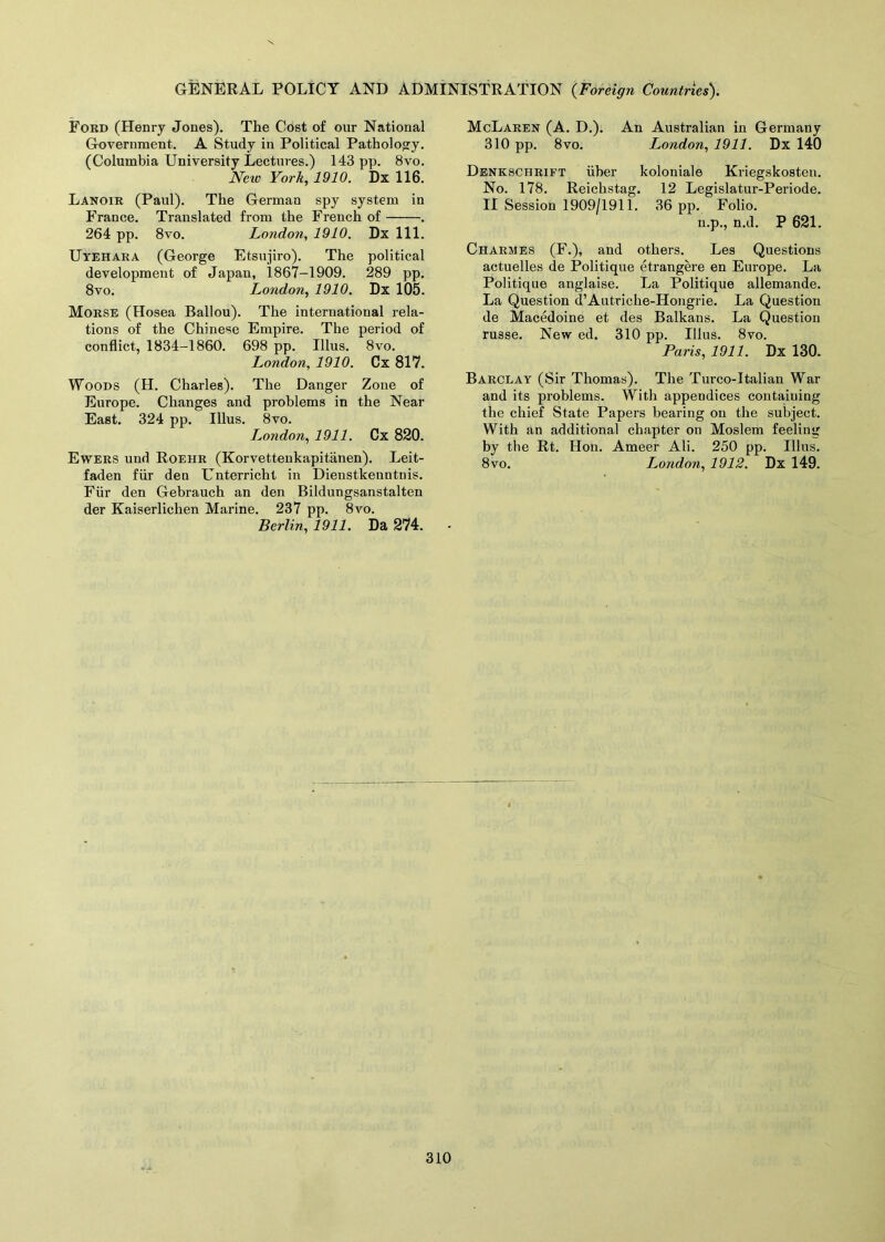 Ford (Henry Jones). The Cost of our National Government. A Study in Political Pathology. (Columbia University Lectures.) 143 pp. 8vo. Neiv York, 1910. Dx 116. Lanoir (Paul). The German spy system in France. Translated from the French of . 264 pp. 8vo. London, 1910. Dx 111. Uyehara (George Etsujiro). The political development of Japan, 1867-1909. 289 pp. 8vo. London, 1910. Dx 105. Morse (Hosea Ballou). The international rela- tions of the Chinese Empire. The period of conflict, 1834-1860. 698 pp. Illus. 8vo. London, 1910. Cx 817. Woods (H. Charles). The Danger Zone of Europe. Changes and problems in the Near East. 324 pp. Illus. 8vo. London, 1911. Cx 820. Ewers und Roehr (Korvettenkapitanen). Leit- faden fur den Unterricht in Dienstkenntnis. Fiir den Gebrauch an den Bildungsanstalten der Kaiserlichen Marine. 237 pp. 8vo. Berlin, 1911. Da 274. McLaren (A. D.). An Australian in Germany 310 pp. 8vo. London, 1911. Dx 140 Denkschrift iiber koloniale Kriegskosten. No. 178. Reichstag. 12 Legislatur-Periode. II Session 1909/1911. 36 pp. Folio. n.p., n.d. P 621. Charmes (F.), and others. Les Questions actuelles de Politique etrangere en Europe. La Politique anglaise. La Politique allemande. La Question d’Autriche-Hongrie. La Question de Macedoine et des Balkans. La Question russe. New ed. 310 pp. Illus. 8vo. Paris, 1911. Dx 130. Barclay (Sir Thomas). The Turco-Italian War and its problems. With appendices containing the chief State Papers bearing on the subject. With an additional chapter on Moslem feeling by the Rt. Hon. Ameer Ali. 250 pp. Illus. 8vo. London, 1912. Dx 149.