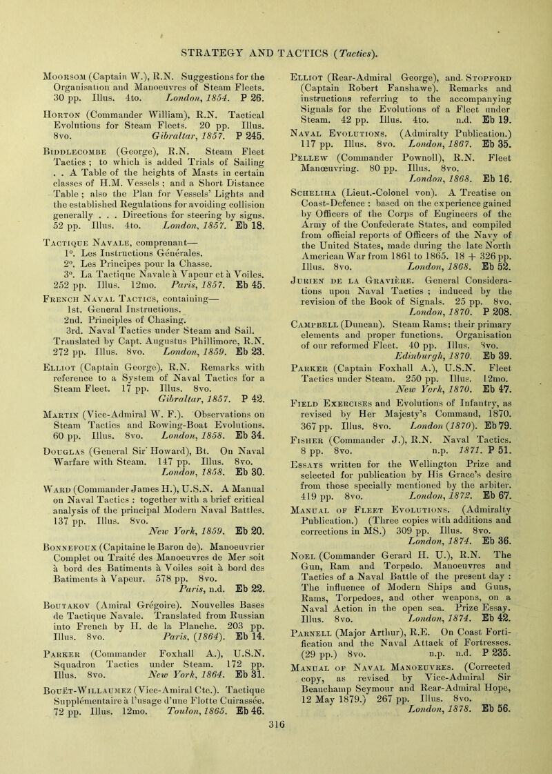 Moorsom (Captain W.), R.N. Suggestions for the Organisation and Manoeuvres of Steam Fleets. 30 pp. Ulus. 4to. London, 1854. P 26. Horton (Commander William), R.N. Tactical Evolutions for Steam Fleets. 20 pp. Illns. Bvo. Gibraltar, 1857. P 245. Biddlecombe (George), R.N. Steam Fleet Tactics ; to which is added Trials of Sailing . . A Table of the heights of Masts in certain classes of H.M. Vessels ; and a Short Distance Table ; also the Plan for Vessels’ Lights and the established Regulations for avoiding collision generally . . . Directions for steering by signs. 52 pp. Illus. 4to. London, 1857. Eb 18. Tactique Navale, comprenant— 1°. Les Instructions Generales. 2°. Les Principes pour la Chasse. 3°. La Tactique Navale a Vapeur et a Voiles. 252 pp. Illus. 12mo. Paris, 1857. Eh 45. French Naval Tactics, containing— 1st. General Instructions. 2nd. Principles of Chasing. 3rd. Naval Tactics under Steam and Sail. Translated by Capt. Augustus Phillimore, R.N. 272 pp. Illus. Bvo. London, 1859. Eb 23. Elliot (Captain George), R.N. Remarks with reference to a System of Naval Tactics for a Steam Fleet. 17 pp. Illus. 8vo. Gibraltar, 1857. P 42. Martin (Vice-Admiral W. F.). Observations on Steam Tactics and Rowing-Boat Evolutions. 60 pp. Illus. Bvo. London, 1858. Eb 34. Douglas (General Sir' Howard), Bt. On Naval Warfare with Steam. 147 pp. Illus. 8vo. London, 1858. Eb 30. Ward (Commander James H.), U.S.N. A Manual on Naval Tactics : together with a brief critical analysis of the principal Modern Naval Battles. 137 pp. Illus. Bvo. Neiv York, 1859. Eb 20. Bonnefoux (Capitaine le Baron de). Manoeuvrier Complet ou Traite des Manoeuvres de Mer soit a bord des Batiments a Voiles soit a bord des Batiments a Vapeur. 578 pp. Bvo. Paris, n.d. Eb 22. Boutakov (Amiral Gregoire). Nouvelles Bases de Tactique Navale. Translated from Russian into French by H. de la Planche. 203 pp. Illus. 8vo. Paris, {1864). Eb 14. Parker (Commander Foxhall A.), U.S.N. Squadron Tactics under Steam. 172 pp. Illus. Bvo. New York, 1864. Eb 31. Bouet-Willaumez (Vice-Amiral Cte.). Tactique Supplementaire a l’usage d’une Flotte Cuirassee. 72 pp. Illus. 12mo. Toulon,1865. Eb 46. Elliot (Rear-Admiral George), and Stopford (Captain Robert Fanshawe). Remarks and instructions referring to the accompanying Signals for the Evolutions of a Fleet under Steam. 42 pp. Illns. 4to. n.d. Eb 19. Naval Evolutions. (Admiralty Publication.) 117 pp. Illns. 8vo. London, 1867. Eb 35. Pellew (Commander Pownoll), R.N. Fleet Manoeuvring. 80 pp. Illus. 8vo. London, 1868. Eb 16. Sciieliha (Lieut.-Colonel von). A Treatise on Coast-Defence : based on the experience gained by Officers of the Corps of Engineers of the Army of the Confederate States, and compiled from official reports of Officers of the Navy of the United States, made during the late North American War from 1861 to 1865. 18 + 326 pp. Illus. 8vo. London, 1868. Eb 52. Jurien de la Graviere. General Considera- tions upon Naval Tactics ; induced by the revision of the Book of Signals. 25 pp. Bvo. London, 1870. P 208. Campbell (Duncan). Steam Rams: their primary elements and proper functions. Organisation of our reformed Fleet. 40 pp. Illus. Svo. Edinburgh, 1870. Eb 39. Parker (Captain Foxhall A.), U.S.N. Fleet Tactics under Steam. 250 pp. Illus. 12mo. New York, 1870. Eb 47. Field Exercises and Evolutions of Infantry, as revised by Her Majesty’s Command, 1870. 367 pp. Illus. 8vo. London {1870). Eb79. Fisher (Commander J.), R.N. Naval Tactics. 8 pp. 8vo. n.p. 1871. P 51. Essays written for the Wellington Prize and selected for publication by His Grace’s desire from those specially mentioned by the arbiter. 419 pp. 8vo. London, 1872. Eb 67. Manual of Fleet Evolutions. (Admiralty Publication.) (Three copies with additions and corrections in MS.) 309 pp. Illus. 8vo. London, 1874. Eb 36. Noel (Commander Gerard H. U.), R.N. The Gun, Ram and Torpedo. Manoeuvres and Tactics of a Naval Battle of the present day : The influence of Modern Ships and Guns, Rams, Torpedoes, and other weapons, on a Naval Action in the open sea. Prize Essay. Illus. Bvo. London, 1874. Eb 42. Parnell (Major Arthur), R.E. On Coast Forti- fication and the Naval Attack of Fortresses. (29 pp.) 8vo. n.p. n.d. P 235. Manual of Naval Manoeuvres. (Corrected . copy, as revised by Vice-Admiral Sir Beauchamp Seymour and Rear-Admiral Hope, 12 May 1879.) 267 pp. Illus. 8vo. London, 1878. Eb 56.