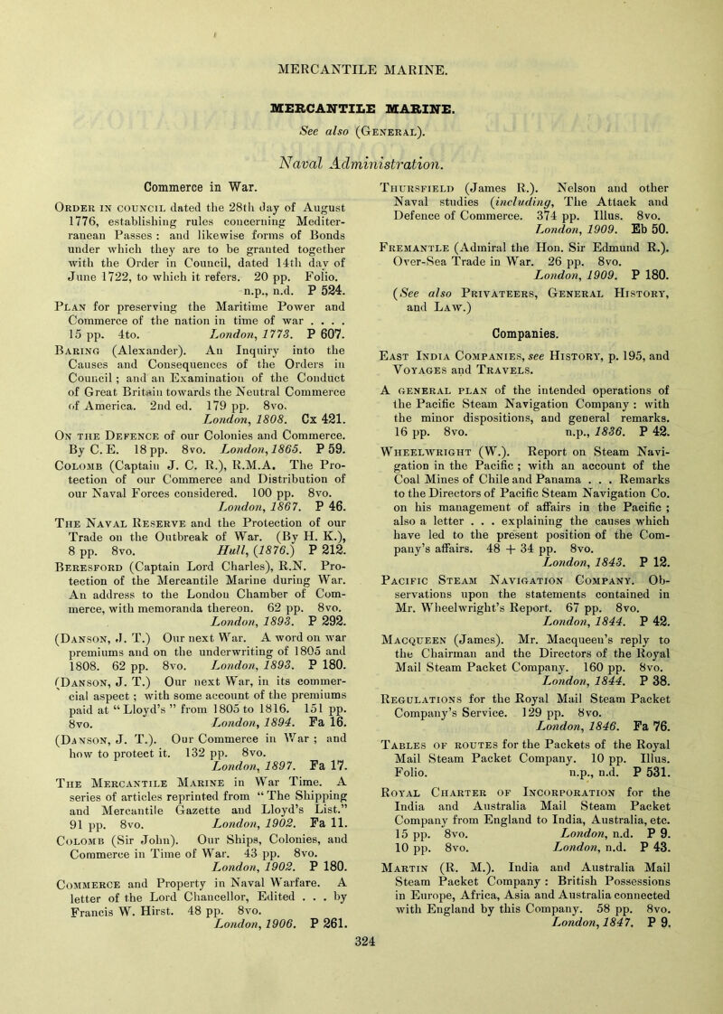 / MERCANTILE MARINE. MERCANTILE MARINE See also (General). Naval Administration. Commerce in War. Order in council dated the 28th day of August 1776, establishing rules concerning Mediter- ranean Passes : and likewise forms of Bonds under which they are to be granted together with the Order in Council, dated 14th day of June 1722, to which it refers. 20 pp. Folio. n.p., n.d. P 524. Plan for preserving the Maritime Power and Commerce of the nation in time of war .... 15 pp. 4to. London, 1773. P 607. Baring (Alexander). Au Inquiry into the Causes and Consequences of the Orders in Council ; and an Examination of the Conduct of Great Britain towards the Neutral Commerce of America. 2nd ed. 179 pp. 8vo. London, 1808. Cx 421. On the Defence of our Colonies and Commerce. By C. E. 18 pp. 8vo. London, 1865. P 59. Colomb (Captain J. C. R.), R.M.A. The Pro- tection of our Commerce and Distribution of our Naval Forces considered. 100 pp. 8vo. London, 1867. P 46. The Naval Reserve and the Protection of our Trade on the Outbreak of War. (By H. K.), 8 pp. 8vo. Hull, (1876.) P 212. Beresford (Captain Lord Charles), R.N. Pro- tection of the Mercantile Marine during War. An address to the London Chamber of Com- merce, with memoranda thereon. 62 pp. 8vo. London, 1893. P 292. (Danson, J. T.) Our next War. A word on war premiums and on the underwriting of 1805 and 1808. 62 pp. 8vo. London, 1893. P 180. (Danson, J. T.) Our next War, in its commer- cial aspect ; with some account of the premiums paid at “Lloyd’s ” from 1805 to 1816. 151 pp. 8vo. London, 1894. Fa 16. (Danson, J. T.). Our Commerce in War ; and how to protect it. 132 pp. 8vo. London, 1897. Fa 17. The Mercantile Marine in War Time. A series of articles reprinted from “ The Shipping and Mercantile Gazette and Lloyd’s List.” 91 pp. 8vo. I^ondon, 1902. Fa 11. Colomb (Sir John). Our Ships, Colonies, and Commerce in Time of War. 43 pp. 8vo. London, 1902. P 180. Commerce and Property in Naval Warfare. A letter of the Lord Chancellor, Edited ... by Francis W. Hirst. 48 pp. 8vo. London, 1906. P 261. Thursfield (James R.). Nelson and other Naval studies (including. The Attack and Defence of Commerce. 374 pp. Illus. 8vo. London, 1909. Eb 50. Fremantle (Admiral the Hon. Sir Edmund R.). Over-Sea Trade in War. 26 pp. 8vo. London, 1909. P 180. (Nee also Privateers, General History, and Law.) Companies. East India Companies, see History, p. 195, and Voyages and Travels. A general plan of the intended operations of the Pacific Steam Navigation Company : with the minor dispositions, and general remarks. 16 pp. 8vo. n.p., 1836. P 42. Wheelwright (W.). Report on Steam Navi- gation in the Pacific ; with an account of the Coal Mines of Chile and Panama . . . Remarks to the Directors of Pacific Steam Navigation Co. on his management of affairs in the Pacific ; also a letter . . . explaining the causes which have led to the present position of the Com- pany’s affairs. 48 + 34 pp. 8vo. L,ondon, 1843. P 12. Pacific Steam Navigation Company. Ob- servations upon the statements contained in Mr. Wheelwright’s Report. 67 pp. 8vo. London, 1844. P 42. Macqueen (James). Mr. Macqueeu’s reply to the Chairman and the Directors of the Royal Mail Steam Packet Company. 160 pp. 8vo. London, 1844. P 38. Regulations for the Royal Mail Steam Packet Company’s Service. 129 pp. 8vo. London, 1846. Fa 76. Tables of routes for the Packets of the Royal Mail Steam Packet Company. 10 pp. Illus. Folio. n.p., D.d. P 531. Royal Charter of Incorporation for the India and Australia Mail Steam Packet Company from England to India, Australia, etc. 15 pp. 8vo. London, n.d. P 9. 10 pp. 8vo. London, n.d. P 43. Martin (R. M.). India and Australia Mail Steam Packet Company : British Possessions in Europe, Africa, Asia and Australia connected with England by this Company. 58 pp. 8vo. London, 1847. P 9.