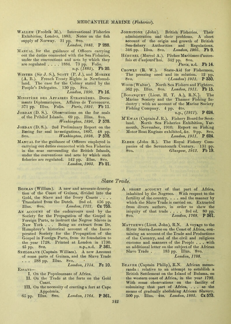 Wallem (Fredrik M.). International Fisheries Exhibition, London, 1883. Notes on the fish supply of Norway. 31 pp. 8vo. London, 1883. P 288. Manual for the guidance of Officers carrying out the duties connected with the Sea Fisheries, under the conventions and acts by which they are regulated .... 1884. 73 pp. Folio. n.p. {1885). Fb 20. Winter (Sir J. S.), Scott (P. J.), and Morine (A. B.). French Treaty Rights in Newfound- land. The case for the Colony stated by the People’s Delegates. 130 pp. 8vo. London, 1890. Fb 16. Ministere des Affaires Etrangeres. Docu- ments Diplomatiques. Affaires de Terreueuve. 371 pp. Ulus. Folio. Paris, 1891. Fb 11. Jordan (D. S.). Observations on the fur seals of the Pribilof Islands. 69 pp. Ulus. 8vo. Washington, 1896. P 578. Jordan (D. S.). 2nd Preliminary Report on the Bering fur seal investigations, 1897. 48 pp. 8vo. Washington, 1898. P 578. Manual for the guidance of Officers employed in carrying out duties connected with Sea Fisheries in the seas surrounding the British Islands, under the conventions and acts by which such fisheries are regulated. 142 pp. Ulus. 8vo. London, 1903. Fb 21. Slave Bosman (William). A new and accurate descrip- tion of the Coast of Guinea, divided into the Gold, the Slave and the Ivory Coasts .... Translated from the Dutch. 2nd ed. 456 pp. Ulus. 8vo. London, 1121. Cx 755. An account of the endeavours used by the Society for the Propagation of the Gospel in Foreign Parts, to instruct the Negroe Slaves in New York . . . Being an extract from Dr. Humphrey’s historical account of the Incor- porated Society for the Propagation of the Gospel in Foreign Parts, from its foundation to the year 1728. Printed at London in 1730. 45 pp. 8vo. n.p., n.d. P 361. Snelgrave (Captain William). A new Account of some parts of Guinea, and the Slave Trade . . . 288 pp. Illus. 8vo. London, 1734. Fc 10. Essays—• I. On the Populousness of Africa. II. On the Trade at the forts on the Gold Coast. III. On the necessity of erecting a fort at Cape Appolonia. 65 pp. Illus. 8vo. London, 1764. P 361. Johnstone (John). British Fisheries. Their administration and their problems. A short account of the origin and growth of British Sea-fishery Authorities and Regulations. 346 pp. Illus. 8vo. London, 1905. Fb 9. Herubel (Marcel A.). Peches Maritimes d’autre- fois et d’aujourd’hui. 342 pp. 8vo. Paris, n.d. Fb 14. Crowly (R. W.). State-Aid for Fishermen. The pressing need and its solution. 12 pp. 8vo. {London) 1911. P 330. Wood (Walter). North Sea Fishers and Fighters. 362 pp. Illus. 8vo. I^ondon, 1911. Fb 15. [Bosanquet (Lieut. H. T. A.), R.N.]i The Marine Society and the Thames Fishing In- dustry ; with an account of the Marine Society Fishing Company. 4 pp. 4to. n.p., {1911). P 624. M’E wan (Captain J. R.). Fishery Board for Scot- land. North Sea Fisheries Exhibition, Yar- mouth, November, 1910. Report on Fishing Motor Boat Engines exhibited, &c. 9 pp. 8vo. London, 1911. P 624. Elder (John R.). The Royal Fishery Com- panies of the Seventeenth Century. 131 pp. 8vo. Glasgoiu, 1912. Fb 19. Trade. A short account of that part of Africa, inhabited by the Negroes. With respect to the fertility of the country, . . . and the manner by which the Slave Trade is carried on. Extracted from divers authors, in order to shew the iniquity of that trade .... 3rd ed. 80 pp. 8vo. London, 1768. P 361. Matthews (Lieut. John), R.N. A voyage to the River Sierra-Leone on the Coast of Africa, con- taining an account of the Trade and Productions of the Country, and of the civil and religious customs and manners of the People . . . with an additional letter on the subject of the African Slave Trade . 183 pp. Illus. 8vo. London, 1788. Beaver (Captain Philip), R.N. African memo- randa : relative to an attempt to establish a British Settlement on the Island of Bulama, on the western coast of Africa, in the year 1792. With some observations on the facility of colonizing that part of Africa, ... as the means of gradually abolishing African Slavery. 500 pp. Illus. 4to. London, 1805, Cx 573. 312