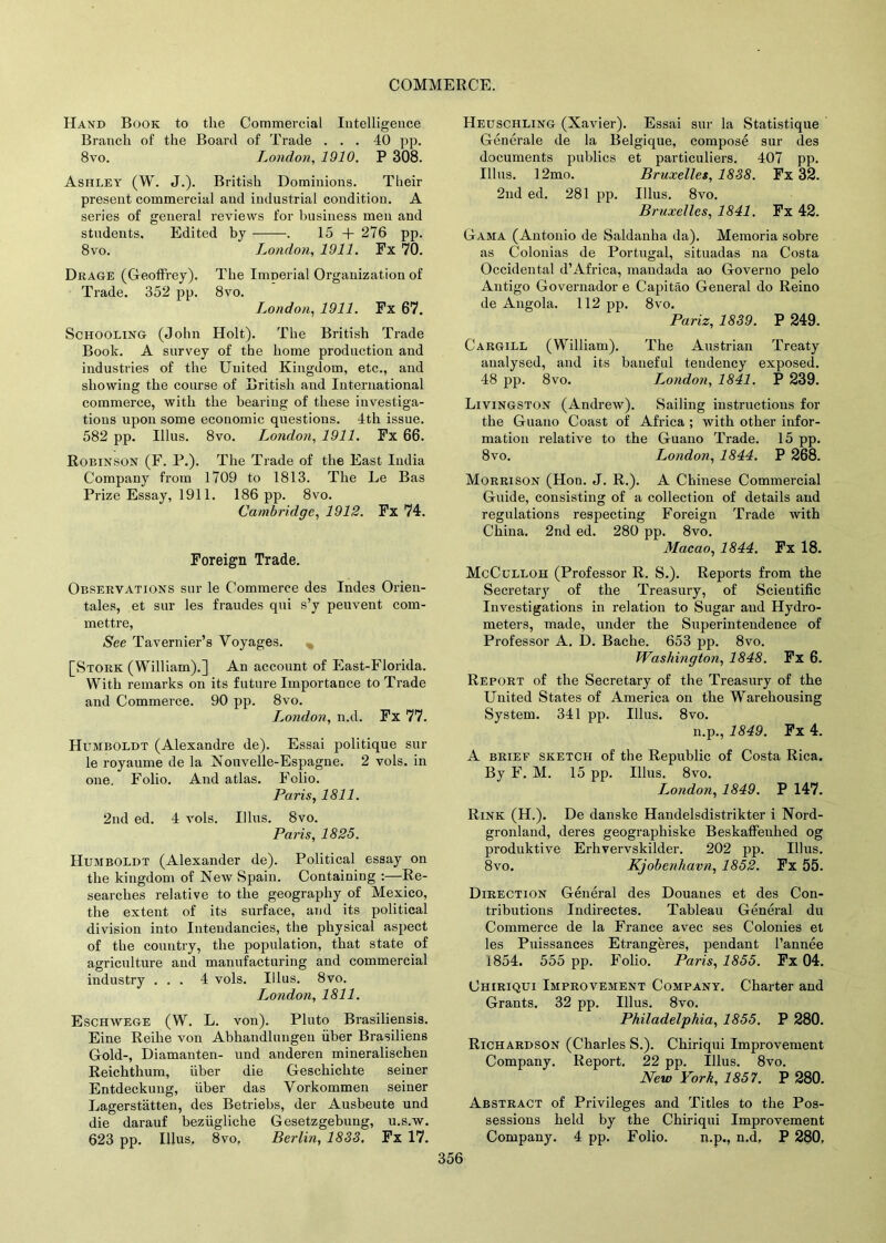 Hand Book to the Commercial Intelligence Branch of the Board of Trade ... 40 pp. 8vo. London, 1910. P 308. Ashley (W. J.). British Dominions. Their present commercial and industrial condition. A series of general reviews for business men and students. Edited by . 15 + 276 pp. 8vo. London, 1911. Fx 70. Drage (Geoffrey). The Imnerial Organization of Trade. 352 pp. 8vo. London, 1911. Fx 67. Schooling (John Holt). The British Trade Book. A survey of the home production and industries of the United Kingdom, etc., and showing the course of British and International commerce, with the bearing of these investiga- tions upon some ecouomic questions. 4tli issue. 582 pp. Illus. 8vo. London, 1911. Fx 66. Robinson (F. P.). The Trade of the East India Company from 1709 to 1813. The Le Bas Prize Essay, 1911. 186 pp. 8vo. Cambridge, 1912. Fx 74. Foreign Trade. Observations sur le Commerce des Indes Orien- tates, et sur les fraudes qui s’y peuvent com- mettre, See Tavernier’s Voyages. [Stork (William).] An account of East-Florida. With remarks on its future Importance to Trade and Commerce. 90 pp. 8vo. London, n.d. Fx 77. Humboldt (Alexandre de). Essai politique sur le royaume de la Nouvelle-Espagne. 2 vols. in one. Folio. And atlas. Folio. Paris, 1811. 2nd ed. 4 vols. Illus. 8vo. Paris, 1825. Humboldt (Alexander de). Political essay on the kingdom of New Spain. Containing :—Re- searches relative to the geography of Mexico, the extent of its surface, and its political division into Intendancies, the physical aspect of the country, the population, that state of agriculture and manufacturing and commercial industry ... 4 vols. Illus. 8vo. London, 1811. Eschwege (W. L. von). Pluto Brasiliensis. Eine Reilie von Abhandlungen liber Brasiliens Gold-, Diamanten- und anderen mineralischen Reichthum, uber die Geschichte seiner Entdeckung, fiber das Vorkommen seiner Lagerstatten, des Betriebs, der Ausbeute und die darauf beziigliche Gesetzgebung, u.s.w. 623 pp. Illus, 8vo, Berlin, 1833, Fx 17. Heuschling (Xavier). Essai sur la Statistique Generate de la Belgique, compose sur des documents publics et particuliers. 407 pp. Illus. 12mo. Bruxelles, 1838. Fx 32. 2nd ed. 281 pp. Illus. 8vo. Bruxelles, 1841. Fx 42. Gama (Antonio de Saldanha da). Memoria sobre as Colonias de Portugal, situadas na Costa Occidental d’Africa, mandada ao Governo pelo Antigo Governador e Capitao General do Reino de Angola. 112 pp. 8vo. Pariz, 1839. P 249. Cargill (William). The Austrian Treaty analysed, and its baneful tendency exposed. 48 pp. 8vo. L.ondon, 1841. P 239. Livingston (Andrew). Sailing instructions for the Guano Coast of Africa ; with other infor- mation relative to the Guano Trade. 15 pp. 8vo. L^ondon, 1844. P 268. Morrison (Hon. J. R.). A Chinese Commercial Guide, consisting of a collection of details and regulations respecting Foreign Trade with China. 2nd ed. 280 pp. 8vo. Macao, 1844. Fx 18. McCulloh (Professor R. S.). Reports from the Secretary of the Treasury, of Scientific Investigations in relation to Sugar aud Hydro- meters, made, under the Superintendence of Professor A. D. Baclie. 653 pp. 8vo. Washington, 1848. Fx 6. Report of the Secretary of the Treasury of the United States of America on the Warehousing System. 341 pp. Illus. 8vo. n.p., 1849. Fx 4. A brief sketch of the Republic of Costa Rica. By F. M. 15 pp. Illus. 8vo. London, 1849. P 147. Rink (H.). De danske Handelsdistrikter i Nord- gronland, deres geograpliiske Beskaffenhed og produktive Erlivervskilder. 202 pp. Illus. 8vo. Kjobenhavn, 1852. Fx 55. Direction General des Douanes et des Con- tributions Indirectes. Tableau General du Commerce de la France avec ses Colonies et les Puissances Etrangeres, pendant l’annee 1854. 555 pp. Folio. Paris, 1855. Fx 04. Chiriqui Improvement Company. Charter and Grants. 32 pp. Illus. 8vo. Philadelphia, 1855. P 280. Richardson (Charles S.). Chiriqui Improvement Company. Report. 22 pp. Illus. 8vo. New York, 1857. P 280. Abstract of Privileges and Titles to the Pos- sessions held by the Chiriqui Improvement Company. 4 pp. Folio. n.p., n.d, P 280,