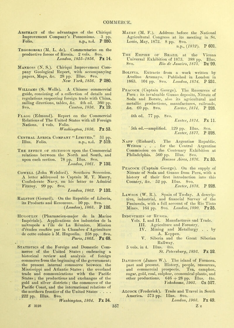 Abstract of the advantages of the Chiriqui Improvement Company’s Possessions. 3 pp. Folio. n.p., n.d. P 280. Tegoborski (M. L. de). Commentaries on the productive forces of Russia. 2 vols. 8vo. London, 1855-1856. Fx 14. Manross (N. S.). Chiriqui Improvement Com- pany Geological Report, with accompanying papers, Maps, &c. 28 pp. Ulus. 8vo. New York, 1856. P 280. Williams (S. Wells). A Chinese commercial guide, consisting of a collection of details and regulations respecting foreign trade with China, sailing directions, tables, &c. 4th ed. 360 pp. 8vo. Canton, 1856. Fx 19. Flagg (Edmund). Report on the Commercial Relations of The United States with all Foreign Nations. 4 vols. Folio. Washington, 1856. Fx 53. Central Africa Company “Limited.” 31 pp. Ulus. Folio. n.p., n.d. P 519. The effect of secession upon the Commercial relations between the North and South, and upon each section. 78 pp. Ulus. 8vo. London, 1861. P 132. Cowell (John Welsford). Southern Secession. A letter addressed to Captain M. T. Maury, Confederate Navy, on his letter to Admiral Fitzroy. 99 pp. 8vo. London, 1862. P 132. Ralston (Gerard). On the Republic of Liberia, its Products and Resources. 10 pp. 8vo. (London), 1863. P 126. Hugoltlin (Pliarmacien-major de la Marine Imperiale). Applications des industries de la mctropole a Pile de La Reunion. Mission d’etudes confiee par la Chambre d’Agriculture de cette colonie a M. Hugoulin. 258 pp. 8vo.. Paris, 1863. Fx 68. Statistics of the Foreign and Domestic Com- merce of the United States ; embracing a historical review and analysis of foreign commerce from the beginning of the government; the present internal commerce between the Mississippi and Atlantic States ; the overland trade and communications with the Pacific States ; the productions and exchanges of the gold and silver districts ; the commerce of the Pacific Coast, and the international relations of the northern frontier of the United States . . . . 222 pp. Ulus. 8vo. Washington, 1864. Fx 34. Maury (M. F.). Address before the National Agricultural Congress at its meeting in St. Louis, May, 1872. 8 pp. 8vo. n.p., (1872). P 601. The Empire of Brazil at the Vienna Universal Exhibition of 1873. 388 pp. Ulus. 8vo. Rio de Janeiro, 1873. Dx 99. Bolivia. Extracts from a work written by Avelino Aramayo. Published in London in 1863. 104 pp. 8vo. London, 1874. P 231. Peacock (Captain George). The Resources of Peru : its invaluable Guano deposits, Nitrate of Soda and Borate, also its agricultural and metallic productions, manufactures, railroads, &c. 60 pp . 8vo. Exeter, 1874. P 228. 4th ed. 77 pp. 8vo. Exeter, 1874. Fx 11. ’ 5th ed.— -amplified. 129 pp. Ulus. Exeter, 1877. 8vo. P 228. Napp (Richard). The Argentine Republic. Written . . . for the Central Argentine Commission on the Centenary Exhibition at Philadelphia. 560 pp. Ulus. 8vo. Buenos Aires, 1876. Fx 33. Peacock (Captain George). On the supply of Nitrate of Soda and Guano from Peru, with a history of their first introduction into this Country, &c. 52 pp. Ulus. 8vo. Exeter, 1878. P 228. Lawson (W. R.). Spain of To-day. A descrip- tive, industrial, and financial Survey of the Peninsula, with a full account of the Rio Tinto Mines. 164 pp. 8vo. London, 1890. Fx35. Industries of Russia. Vols. I. and II. Manufactures and Trade. III. Agriculture and Forestry. IV. Mining and Metallurgy . . by A. Keppen. V. Siberia and the Great Siberian Railway. 5 vols. in 4. Ulus. 4to. St. Petersburg, 1893. Fx 52. Davidson (James W.). The island of Formosa, past and present. History, people, resources, and commercial prospects. Tea, camphor, sugar, gold, coal, sulphur, economical plants, and other productions. 646 -{- 28 pp. Ulus. 4to. Yokohama, 1903. Cx 527. Alcock (Frederick). Trade and Travel in South America. 573 pp. Ulus. 8vo. London, 1903. Fx 49.