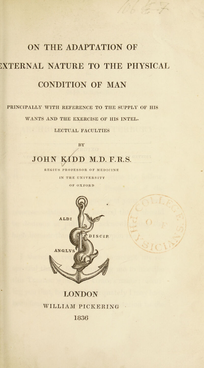 ON THE ADAPTATION OF XTERNAL NATURE TO THE PHYSICAL CONDITION OF MAN PRINCIPALLY WITH REFERENCE TO THE SUPPLY OF HIS WANTS AND THE EXERCISE OF HIS INTEL- LECTUAL FACULTIES BY JOHN KIDD M.D. F.R.S. REGIUS PROFESSOR OF MEDICINE IN THE UNIVERSITY OF OXFORD LONDON WILLIAM PICKERING 1836