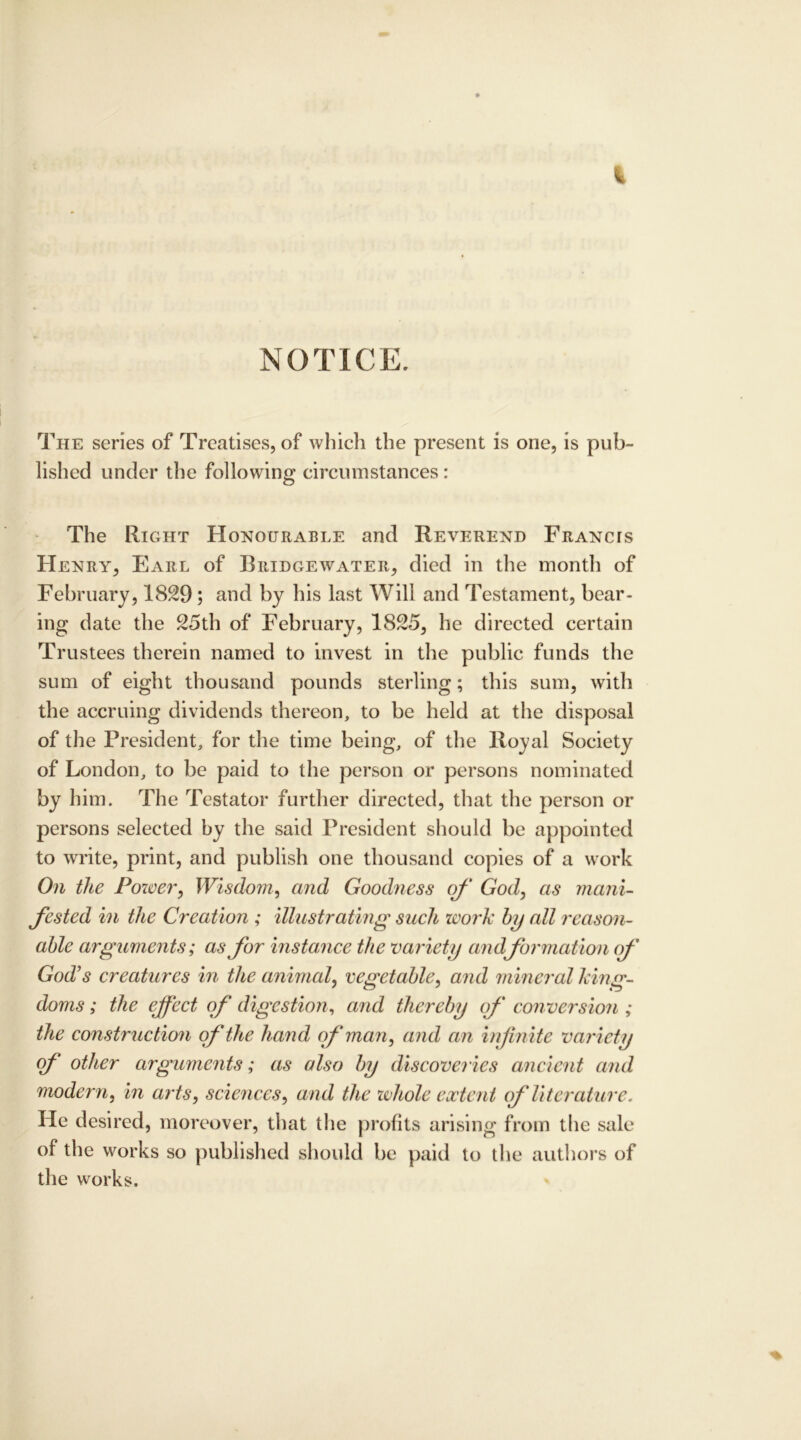 It NOTICE. The series of Treatises, of which the present is one, is pub- lished under the following circumstances: The Right Honourable and Reverend Francis Henry, Earl of Bridgewater, died in the month of February, 1829 ; and by his last Will and Testament, bear- ing date the 25th of February, 1825, he directed certain Trustees therein named to invest in the public funds the sum of eight thousand pounds sterling; this sum, with the accruing dividends thereon, to be held at the disposal of the President, for the time being, of the Royal Society of London, to be paid to the person or persons nominated by him. The Testator further directed, that the person or persons selected by the said President should be appointed to write, print, and publish one thousand copies of a work On the Power, Wisdom, and Good?iess of God, as mani- fested in the Creation ; illustrating such work by all reason- able arguments; as for instance the variety andformation of God’s creatures in the animal, vegetable, and mineral king- doms ; the effect of digestion, and thereby of con version ; the construction of the hand of man, and an infinite variety (f other arguments; as also by discoveries ancient and modern, in arts, sciences, and the whole extent of literature. He desired, moreover, that the profits arising from the sale of the works so published should be paid to the authors of the works.