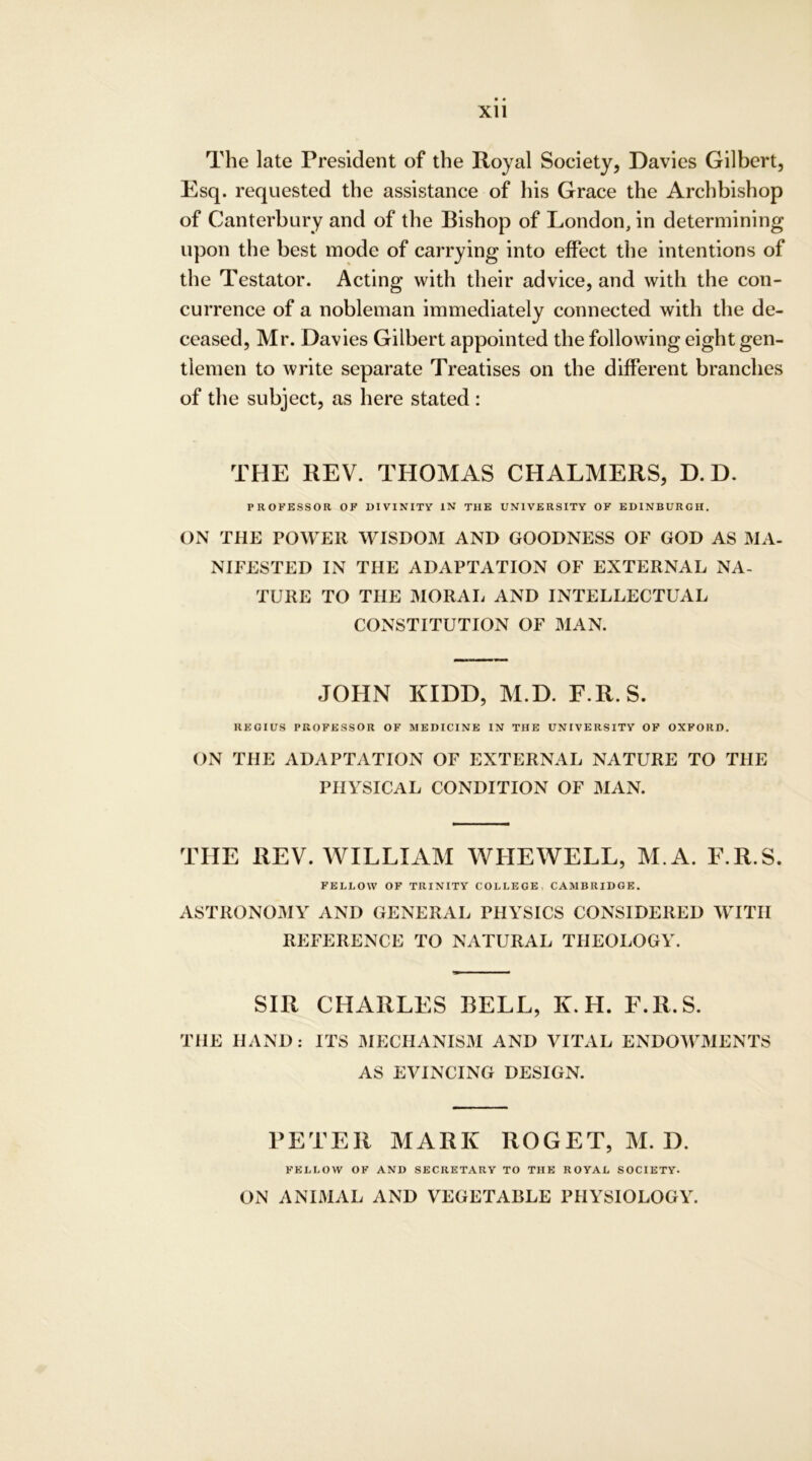 The late President of the Royal Society, Davies Gilbert, Esq. requested the assistance of his Grace the Archbishop of Canterbury and of the Bishop of London, in determining upon the best mode of carrying into effect the intentions of the Testator. Acting with their advice, and with the con- currence of a nobleman immediately connected with the de- ceased, Mr. Davies Gilbert appointed the following eight gen- tlemen to write separate Treatises on the different branches of the subject, as here stated : THE REV. THOMAS CHALMERS, D. D. PROFESSOR OF DIVINITY IN THE UNIVERSITY OF EDINBURGH. ON THE POWER WISDOM AND GOODNESS OF GOD AS MA- NIFESTED IN THE ADAPTATION OF EXTERNAL NA- TURE TO THE MORAL AND INTELLECTUAL CONSTITUTION OF MAN. JOHN KIDD, M.D. F.R.S. REGIUS PROFESSOR OF MEDICINE IN THE UNIVERSITY OF OXFORD. ON THE ADAPTATION OF EXTERNAL NATURE TO THE PHYSICAL CONDITION OF MAN. THE REV. WILLIAM WHEWELL, M.A. F.R.S. FELI.OW OF TRINITY COLLEGE CAMBRIDGE. ASTRONOMY AND GENERAL PHYSICS CONSIDERED WITH REFERENCE TO NATURAL THEOLOGY. SIR CHARLES BELL, K. H. F.R.S. THE HAND: ITS MECHANISM AND VITAL ENDOWMENTS AS EVINCING DESIGN. PETER MARK ROGET, M. D. FELLOW OF AND SECRETARY TO THE ROYAL SOCIETY. ON ANIMAL AND VEGETABLE PHYSIOLOGY.