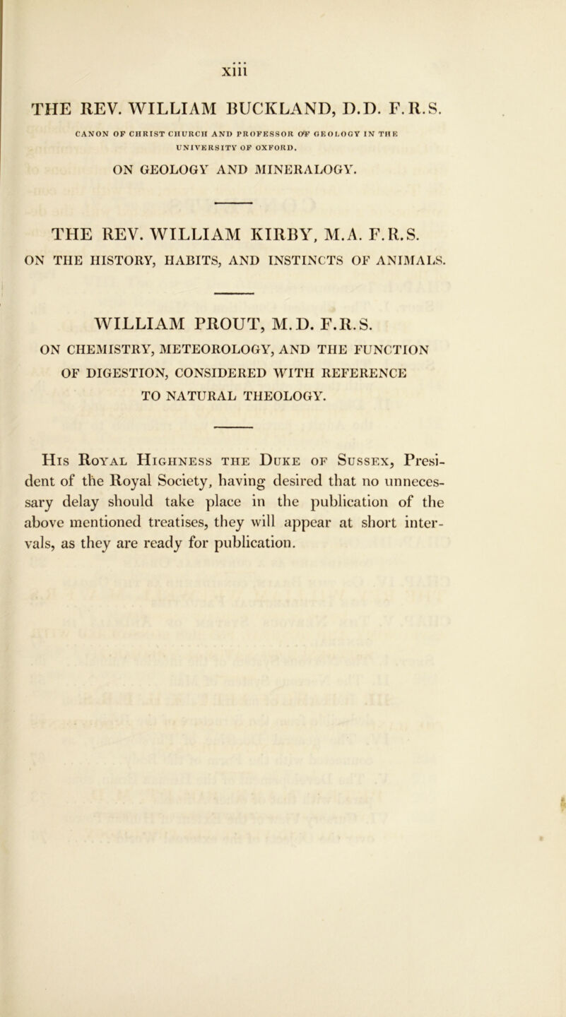 THE REV. WILLIAM BUCKLAND, D.D. F.R.S. CANON OF CHRIST CHURCH ANI) PROFESSOR OT GEOLOGY IN THE UNIVERSITY OF OXFORD. ON GEOLOGY AND MINERALOGY. THE REV. WILLIAM KIRBY, M.A. F.R.S. ON THE HISTORY, HABITS, AND INSTINCTS OF ANIMALS. WILLIAM PROUT, M.D. F.R.S. ON CHEMISTRY, METEOROLOGY, AND THE FUNCTION OF DIGESTION, CONSIDERED WITH REFERENCE TO NATURAL THEOLOGY. His Royal Highness the Duke of Sussex, Presi- dent of the Royal Society, having desired that no unneces- sary delay should take place in the publication of the above mentioned treatises, they will appear at short inter- vals, as they are ready for publication.