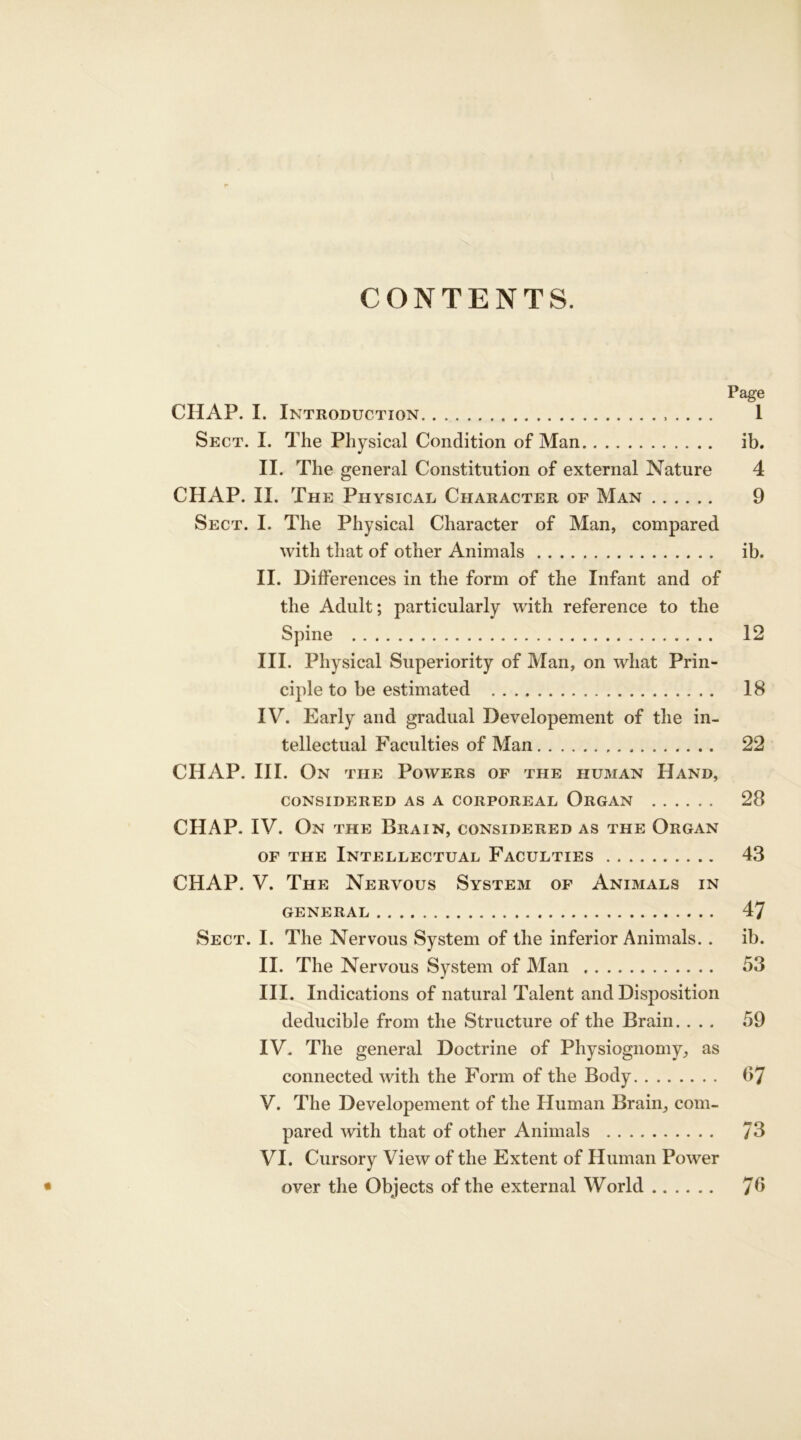 CONTENTS. Page CHAP. I. Introduction 1 Sect. I. The Physical Condition of Man ib. II. The general Constitution of external Nature 4 CHAP. II. The Physical Character of Man 9 Sect. I. The Physical Character of Man, compared with that of other Animals ib. II. Differences in the form of the Infant and of the Adult; particularly with reference to the Spine 12 III. Physical Superiority of Man, on what Prin- ciple to be estimated 18 IV. Early and gradual Developement of the in- tellectual Faculties of Man 22 CHAP. III. On the Powers of the human Hand, CONSIDERED AS A CORPOREAL ORGAN 28 CHAP. IV. On the Brain, considered as the Organ of the Intellectual Faculties 43 CHAP. V. The Nervous System of Animals in GENERAL 47 Sect. I. The Nervous System of the inferior Animals. . ib. II. The Nervous System of Man 53 III. Indications of natural Talent and Disposition deducible from the Structure of the Brain. ... 59 IV. The general Doctrine of Physiognomy, as connected with the Form of the Body 07 V. The Developement of the Human Brain, com- pared with that of other Animals 73 VI. Cursory View of the Extent of Human Power • over the Objects of the external World 70