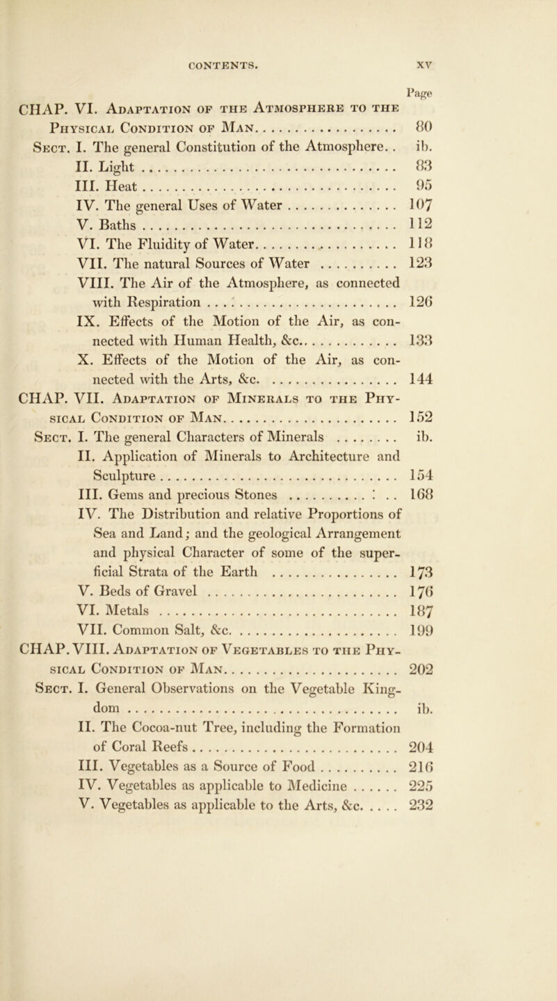 Page CHAP. VI. Adaptation of the Atmosphere to the Physical Condition of Man 80 Sect. I. The general Constitution of the Atmosphere. . ib. II. Light 83 III. Heat 95 IV. The general Uses of Water 107 V. Baths 112 VI. The Fluidity of Water 118 VII. The natural Sources of Water 123 VIII. The Air of the Atmosphere, as connected with Respiration 126 IX. Effects of the Motion of the Air, as con- nected with Human Health, &c 133 X. Effects of the Motion of the Air, as con- nected with the Arts, &c 144 CHAP. VII. Adaptation of Minerals to the Phy- sical Condition of Man 152 Sect. I. The general Characters of Minerals ib. II. Application of Minerals to Architecture and Sculpture 154 III. Gems and precious Stones ! . . 168 IV. The Distribution and relative Proportions of Sea and Land; and the geological Arrangement and physical Character of some of the super- ficial Strata of the Earth 173 V. Beds of Gravel 176 VI. Metals 187 VII. Common Salt, &c 199 CHAP. VIII. Adaptation of Vegetables to the Phy- sical Condition of Man 202 Sect. I. General Observations on the Vegetable King- dom ib. II. The Cocoa-nut Tree, including the Formation of Coral Reefs 204 III. Vegetables as a Source of Food 216 IV. Vegetables as applicable to Medicine 225 V. Vegetables as applicable to the Arts, &c 232