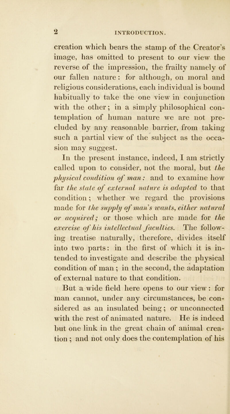 creation which bears the stamp of the Creator’s image, has omitted to present to our view the reverse of the impression, the frailty namely of our fallen nature: for although, on moral and religious considerations, each individual is bound habitually to take the one view in conjunction with the other; in a simply philosophical con- templation of human nature we are not pre- cluded by any reasonable barrier, from taking such a partial view of the subject as the occa- sion may suggest. In the present instance, indeed, I am strictly called upon to consider, not the moral, but the physical condition of man: and to examine how far the state of external nature is adapted to that condition; whether we regard the provisions made for the supply of man s wants, either natural or acquired; or those which are made for the exercise of his intellectual faculties. The follow- ing treatise naturally, therefore, divides itself into two parts: in the first of which it is in- tended to investigate and describe the physical condition of man; in the second, the adaptation of external nature to that condition. But a wide field here opens to our view: for man cannot, under any circumstances, be con- sidered as an insulated being; or unconnected with the rest of animated nature. He is indeed but one link in the great chain of animal crea- tion ; and not only does the contemplation of his