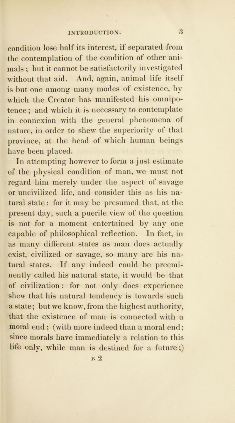 condition lose half its interest, if separated from the contemplation of the condition of other ani- mals ; but it cannot he satisfactorily investigated without that aid. And, again, animal life itself is but one among many modes of existence, by which the Creator has manifested his omnipo- tence ; and which it is necessary to contemplate in connexion with the general phenomena oi nature, in order to shew the superiority of that province, at the head of which human beings have been placed. In attempting however to form a just estimate of the physical condition of man, we must not regard him merely under the aspect of savage or uncivilized life, and consider this as his na- tural state: for it may be presumed that, at the present day, such a puerile view of the question is not for a moment entertained by any one capable of philosophical reflection. In fact, in as many different states as man does actually exist, civilized or savage, so many are his na- tural states. If any indeed could be preemi- nently called his natural state, it would be that of civilization: for not only does experience shew that his natural tendency is towards such a state; but we know, from the highest authority, that the existence of man is connected with a moral end ; (with more indeed than a moral end; since morals have immediatelv a relation to this «/ life only, while man is destined for a future;)