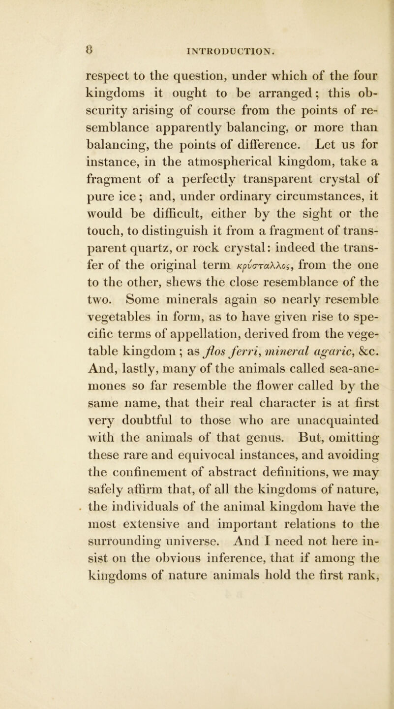 respect to the question, under which of the four kingdoms it ought to be arranged; this ob- scurity arising of course from the points of re- semblance apparently balancing, or more than balancing, the points of difference. Let us for instance, in the atmospherical kingdom, take a fragment of a perfectly transparent crystal of pure ice; and, under ordinary circumstances, it would be difficult, either by the sight or the touch, to distinguish it from a fragment of trans- parent quartz, or rock crystal: indeed the trans- fer of the original term KpvaraWos, from the one to the other, shews the close resemblance of the two. Some minerals again so nearly resemble vegetables in form, as to have given rise to spe- cific terms of appellation, derived from the vege- table kingdom ; as Jios ferri, mineral ag aric, &c. And, lastly, many of the animals called sea-ane- mones so far resemble the flower called by the same name, that their real character is at first very doubtful to those who are unacquainted with the animals of that genus. But, omitting these rare and equivocal instances, and avoiding the confinement of abstract definitions, we may safely affirm that, of all the kingdoms of nature, . the individuals of the animal kingdom have the most extensive and important relations to the surrounding universe. And I need not here in- sist on the obvious inference, that if among the kingdoms of nature animals hold the first rank,