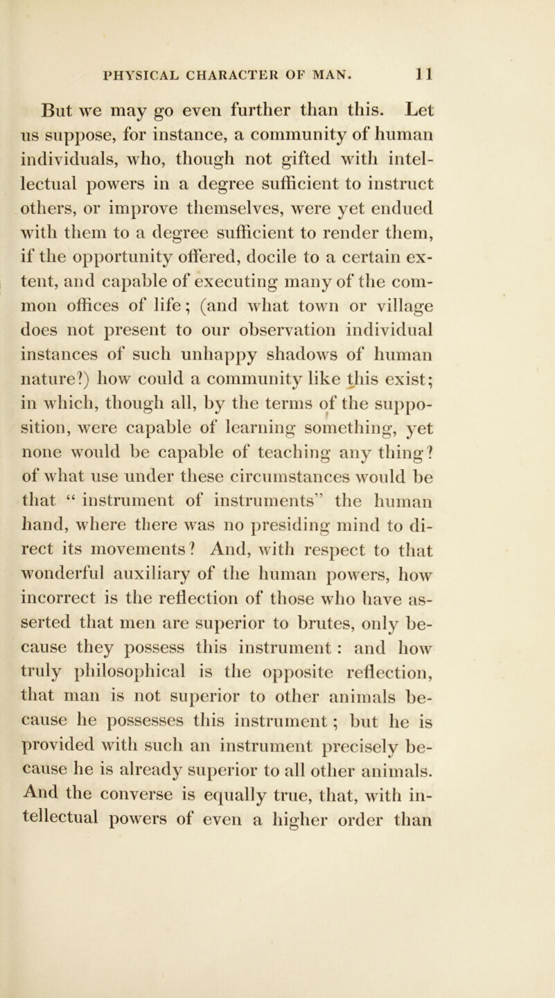 But we may go even further than this. Let us suppose, for instance, a community of human individuals, who, though not gifted with intel- lectual powers in a degree sufficient to instruct others, or improve themselves, were yet endued with them to a degree sufficient to render them, if the opportunity offered, docile to a certain ex- tent, and capable of executing many of the com- mon offices of life; (and what town or village does not present to our observation individual instances of such unhappy shadows of human nature?) how could a community like this exist; in which, though all, by the terms of the suppo- sition, were capable of learning something, yet none would be capable of teaching any thing? of what use under these circumstances would be that “ instrument of instruments” the human hand, where there was no presiding mind to di- rect its movements ? And, with respect to that wonderful auxiliary of the human powers, how incorrect is the reflection of those who have as- serted that men are superior to brutes, only be- cause they possess this instrument: and how truly philosophical is the opposite reflection, that man is not superior to other animals be- cause he possesses this instrument; but he is provided with such an instrument precisely be- cause he is already superior to all other animals. And the converse is equally true, that, with in- tellectual powers of even a higher order than