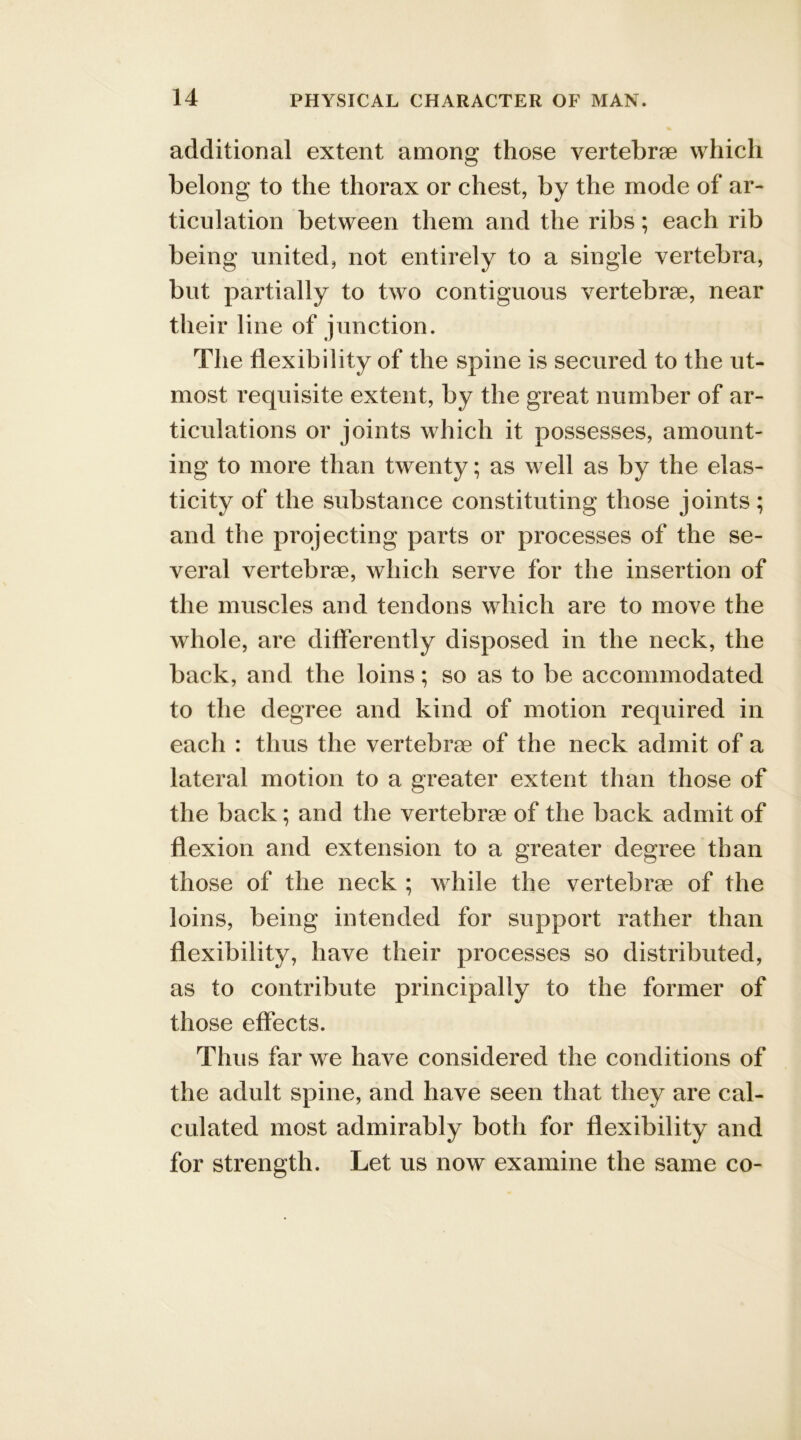 additional extent among those vertebrae which belong to the thorax or chest, by the mode of ar- ticulation between them and the ribs; each rib being united, not entirely to a single vertebra, but partially to two contiguous vertebrae, near their line of junction. The flexibility of the spine is secured to the ut- most requisite extent, by the great number of ar- ticulations or joints which it possesses, amount- ing to more than twenty; as well as by the elas- ticity of the substance constituting those joints; and the projecting parts or processes of the se- veral vertebrae, which serve for the insertion of the muscles and tendons which are to move the whole, are differently disposed in the neck, the back, and the loins; so as to be accommodated to the degree and kind of motion required in each : thus the vertebrae of the neck admit of a lateral motion to a greater extent than those of the back; and the vertebrae of the back admit of flexion and extension to a greater degree than those of the neck ; while the vertebrae of the loins, being intended for support rather than flexibility, have their processes so distributed, as to contribute principally to the former of those effects. Thus far we have considered the conditions of the adult spine, and have seen that they are cal- culated most admirably both for flexibility and for strength. Let us now examine the same co-