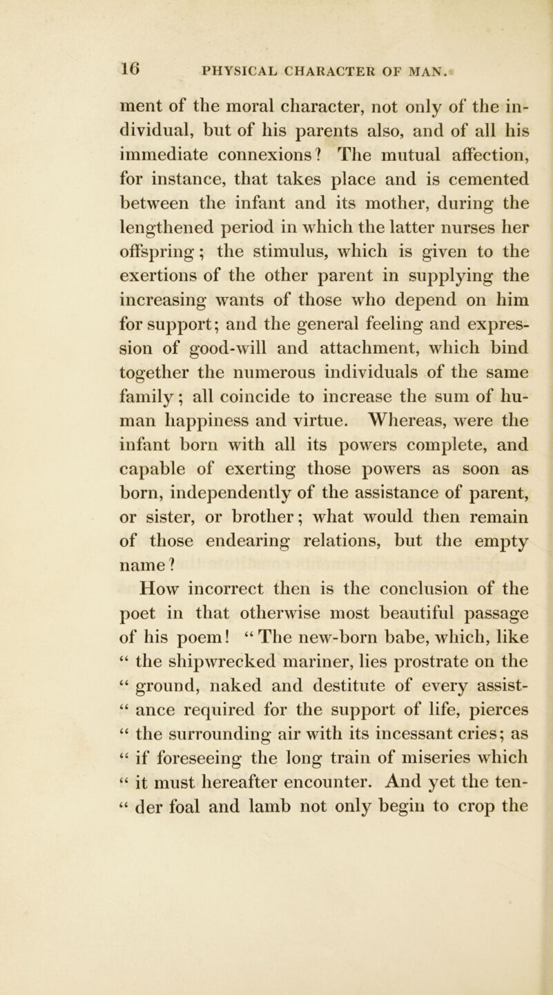 ment of the moral character, not only of the in- dividual, but of his parents also, and of all his immediate connexions? The mutual affection, for instance, that takes place and is cemented between the infant and its mother, during the lengthened period in which the latter nurses her offspring; the stimulus, which is given to the exertions of the other parent in supplying the increasing wants of those who depend on him for support; and the general feeling and expres- sion of good-will and attachment, which bind together the numerous individuals of the same family; all coincide to increase the sum of hu- man happiness and virtue. Whereas, were the infant born with all its powers complete, and capable of exerting those powers as soon as born, independently of the assistance of parent, or sister, or brother; what would then remain of those endearing relations, but the empty name ? How incorrect then is the conclusion of the poet in that otherwise most beautiful passage of his poem! 44 The new-born babe, which, like “ the shipwrecked mariner, lies prostrate on the “ ground, naked and destitute of every assist- “ ance required for the support of life, pierces “ the surrounding air with its incessant cries; as 44 if foreseeing the long train of miseries which 44 it must hereafter encounter. And yet the ten- 44 der foal and lamb not only begin to crop the