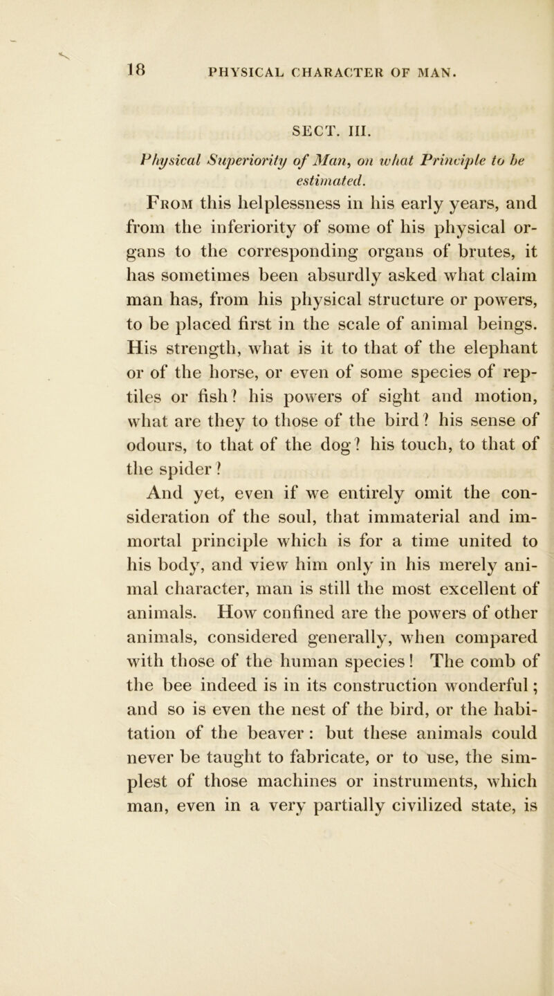 SECT. III. Physical Superiority of Man, on what Principle to he estimated. From this helplessness in his early years, and from the inferiority of some of his physical or- gans to the corresponding organs of brutes, it has sometimes been absurdly asked what claim man has, from his physical structure or powers, to be placed first in the scale of animal beings. His strength, what is it to that of the elephant or of the horse, or even of some species of rep- tiles or fish? his powers of sight and motion, what are they to those of the bird? his sense of odours, to that of the dog? his touch, to that of the spider ? And yet, even if we entirely omit the con- sideration of the soul, that immaterial and im- mortal principle which is for a time united to his body, and view him only in his merely ani- mal character, man is still the most excellent of animals. How confined are the powers of other animals, considered generally, when compared with those of the human species! The comb of the bee indeed is in its construction wonderful; and so is even the nest of the bird, or the habi- tation of the beaver : but these animals could never be taught to fabricate, or to use, the sim- plest of those machines or instruments, which man, even in a very partially civilized state, is