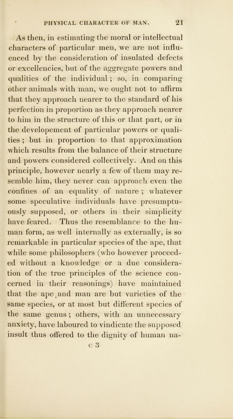 As then, in estimating the moral or intellectual characters of particular men, we are not influ- enced by the consideration of insulated defects or excellencies, but of the aggregate powers and qualities of the individual ; so, in comparing other animals with man, we ought not to affirm that they approach nearer to the standard of his perfection in proportion as they approach nearer to him in the structure of this or that part, or in the developement of particular powers or quali- ties ; but in proportion to that approximation which results from the balance of their structure and powers considered collectively. And on this principle, however nearly a few of them may re- semble him, they never can approach even the confines of an equality of nature ; whatever some speculative individuals have presumptu- ously supposed, or others in their simplicity have feared. Thus the resemblance to the hu- man form, as well internally as externally, is so remarkable in particular species of the ape, that while some philosophers (who however proceed- ed without a knowledge or a due considera- tion of the true principles of the science con- cerned in their reasonings) have maintained that the ape and man are but varieties of the same species, or at most but different species of the same genus ; others, with an unnecessary anxiety, have laboured to vindicate the supposed insult thus offered to the dignity of human na- c 3