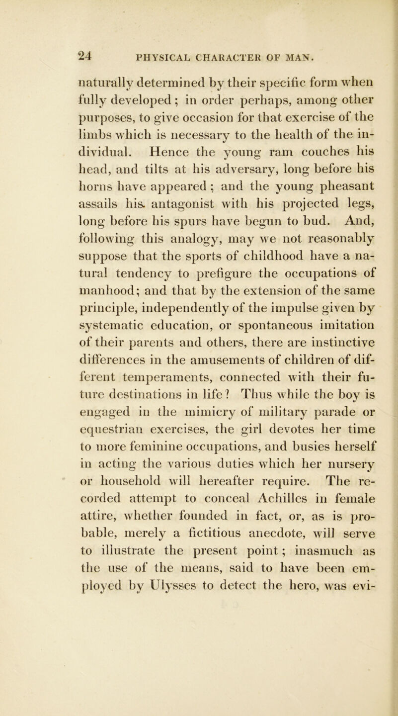 naturally determined by their specific form when fully developed ; in order perhaps, among other purposes, to give occasion for that exercise of the limbs which is necessary to the health of the in- dividual. Hence the young ram couches his head, and tilts at his adversary, long before his horns have appeared ; and the young pheasant assails his. antagonist with his projected legs, long before his spurs have begun to bud. And, following this analogy, may we not reasonably suppose that the sports of childhood have a na- tural tendency to prefigure the occupations of manhood; and that by the extension of the same principle, independently of the impulse given by systematic education, or spontaneous imitation of their parents and others, there are instinctive differences in the amusements of children of dif- ferent temperaments, connected with their fu- ture destinations in life? Thus while the boy is engaged in the mimicry of military parade or equestrian exercises, the girl devotes her time to more feminine occupations, and busies herself in acting the various duties which her nursery or household will hereafter require. The re- corded attempt to conceal Achilles in female attire, whether founded in fact, or, as is pro- bable, merely a fictitious anecdote, will serve to illustrate the present point ; inasmuch as the use of the means, said to have been em- ployed by Ulysses to detect the hero, was evi-