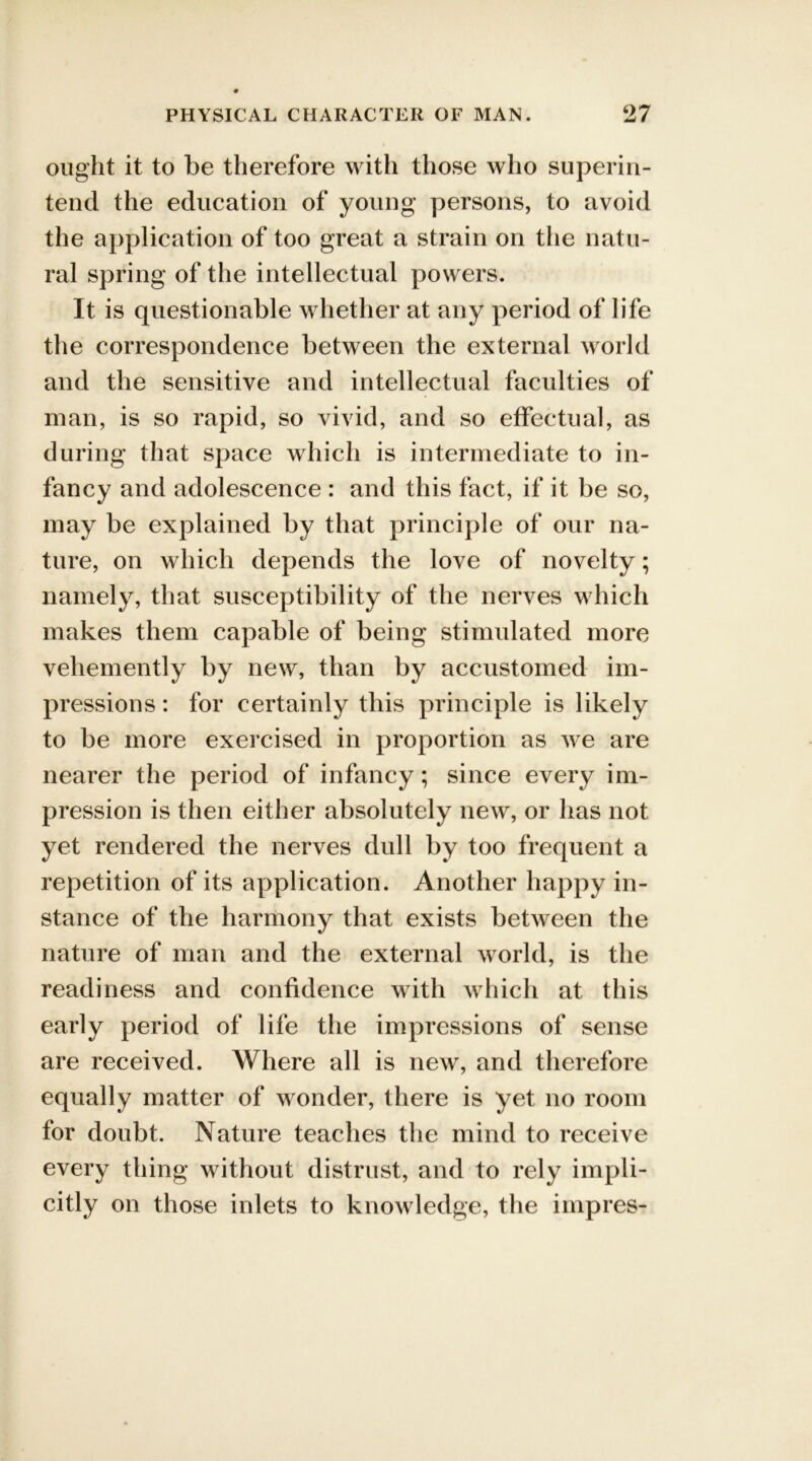 ought it to be therefore with those who superin- tend the education of young persons, to avoid the application of too great a strain on the natu- ral spring of the intellectual powers. It is questionable whether at any period of life the correspondence between the external world and the sensitive and intellectual faculties of man, is so rapid, so vivid, and so effectual, as during that space which is intermediate to in- fancy and adolescence : and this fact, if it be so, may be explained by that principle of our na- ture, on which depends the love of novelty; namely, that susceptibility of the nerves which makes them capable of being stimulated more vehemently by new, than by accustomed im- pressions : for certainly this principle is likely to be more exercised in proportion as we are nearer the period of infancy; since every im- pression is then either absolutely new, or has not yet rendered the nerves dull by too frequent a repetition of its application. Another happy in- stance of the harmony that exists between the nature of man and the external world, is the readiness and confidence with which at this early period of life the impressions of sense are received. Where all is new, and therefore equally matter of wonder, there is yet no room for doubt. Nature teaches the mind to receive every thing without distrust, and to rely impli- citly on those inlets to knowledge, the impres-