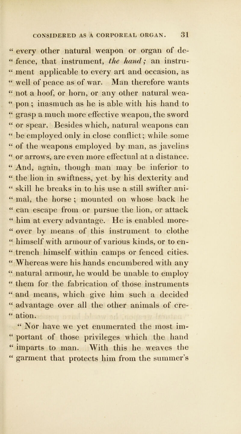 “ every other natural weapon or organ of de- 44 fence, that instrument, the hand; an instru- 44 ment applicable to every art and occasion, as 44 well of peace as of war. Man therefore wants 44 not a hoof, or horn, or any other natural wea- 46 pon; inasmuch as he is able with his hand to 44 grasp a much more effective weapon, the sword 44 or spear. Besides which, natural weapons can 44 be employed only in close conflict; while some 44 of the weapons employed by man, as javelins 44 or arrows, are even more effectual at a distance. 44 And, again, though man may be inferior to 44 the lion in swiftness, yet by his dexterity and 44 skill he breaks in to his use a still swifter ani- 44 mal, the horse ; mounted on whose back he 44 can escape from or pursue the lion, or attack 44 him at every advantage. He is enabled more- 44 over by means of this instrument to clothe 44 himself with armour of various kinds, or to en- 44 trench himself within camps or fenced cities. 44 Whereas were his hands encumbered with any 44 natural armour, he would be unable to employ 44 them for the fabrication of those instruments 44 and means, which give him such a decided 44 advantage over all the other animals of cre- 44 ation. 44 Nor have we yet enumerated the most im- 44 portant of those privileges which the hand 44 imparts to man. With this he weaves the 44 garment that protects him from the summer’s