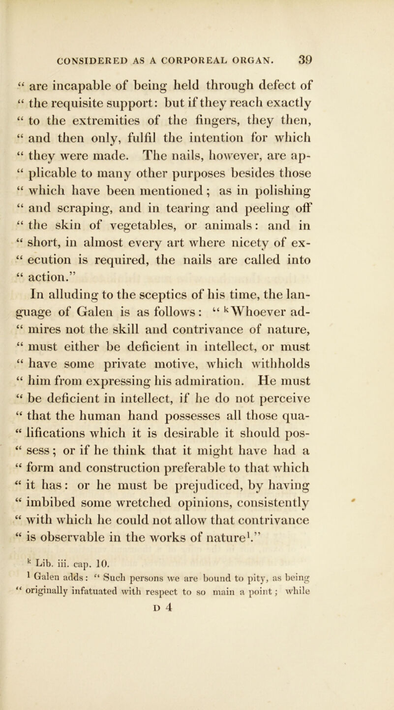 “ are incapable of being held through defect of “ the requisite support: but if they reach exactly “ to the extremities of the fingers, they then, “ and then only, fulfil the intention for which “ they were made. The nails, however, are ap- “ plicable to many other purposes besides those “ which have been mentioned; as in polishing “ and scraping, and in tearing and peeling off “ the skin of vegetables, or animals: and in <e short, in almost every art where nicety of ex- “ ecution is required, the nails are called into “ action.” In alluding to the sceptics of his time, the lan- guage of Galen is as follows: u kWhoever ad- “ mires not the skill and contrivance of nature, “ must either be deficient in intellect, or must “ have some private motive, which withholds “ him from expressing his admiration. He must “ be deficient in intellect, if he do not perceive “ that the human hand possesses all those qua- “ lifications which it is desirable it should pos- “ sess; or if he think that it might have had a “ form and construction preferable to that which “ it has: or he must be prejudiced, by having “ imbibed some wretched opinions, consistently “ with which he could not allow that contrivance “ is observable in the works of nature1.” k Lib. iii. cap. 10. 1 Galen adds: “ Such persons we are bound to pity, as being “ originally infatuated with respect to so main a point; while D 4