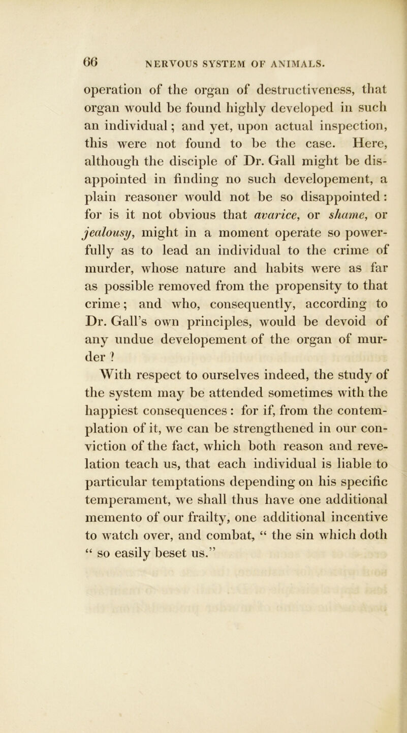 operation of the organ of destructiveness, that organ would be found highly developed in such an individual; and yet, upon actual inspection, this were not found to be the case. Here, although the disciple of Dr. Gall might be dis- appointed in finding no such developement, a plain reasoner would not be so disappointed : for is it not obvious that avarice, or shame, or jealousy, might in a moment operate so power- fully as to lead an individual to the crime of murder, whose nature and habits were as far as possible removed from the propensity to that crime; and who, consequently, according to Dr. Gall’s own principles, would be devoid of any undue developement of the organ of mur- der ? With respect to ourselves indeed, the study of the system may be attended sometimes with the happiest consequences : for if, from the contem- plation of it, we can be strengthened in our con- viction of the fact, which both reason and reve- lation teach us, that each individual is liable to particular temptations depending on his specific temperament, we shall thus have one additional memento of our frailty, one additional incentive to watch over, and combat, “ the sin which doth “ so easily beset us.”