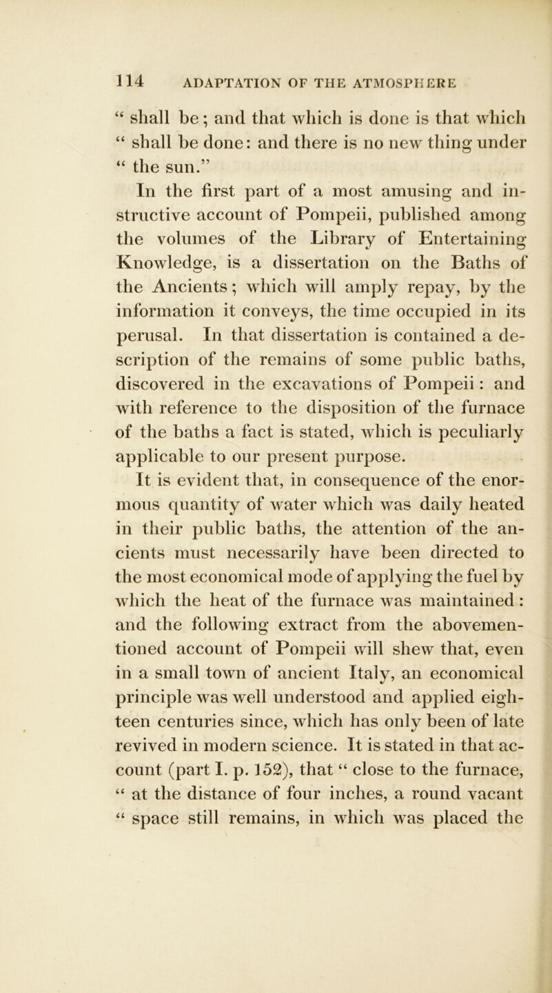 “ shall be; and that which is done is that which “ shall be done: and there is no new thing under “ the sun.” In the first part of a most amusing and in- structive account of Pompeii, published among the volumes of the Library of Entertaining Knowledge, is a dissertation on the Baths of the Ancients; which will amply repay, by the information it conveys, the time occupied in its perusal. In that dissertation is contained a de- scription of the remains of some public baths, discovered in the excavations of Pompeii: and with reference to the disposition of the furnace of the baths a fact is stated, which is peculiarly applicable to our present purpose. It is evident that, in consequence of the enor- mous quantity of water which was daily heated in their public baths, the attention of the an- cients must necessarily have been directed to the most economical mode of applying the fuel by which the heat of the furnace was maintained: and the following extract from the abovemen- tion ed account of Pompeii will shew that, even in a small town of ancient Italy, an economical principle was well understood and applied eigh- teen centuries since, which has only been of late revived in modern science. It is stated in that ac- count (part I. p. 152), that “ close to the furnace, “ at the distance of four inches, a round vacant “ space still remains, in which was placed the