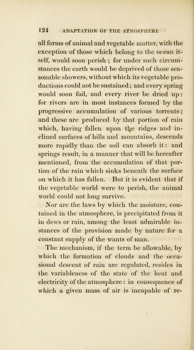 all forms of animal and vegetable matter, with the exception of those which belong to the ocean it- self, would soon perish ; for under such circum- stances the earth would be deprived of those sea- sonable showers, without which its vegetable pro- ductions could not be sustained; and every spring would soon fail, and every river be dried up: for rivers are in most instances formed by the progressive accumulation of various torrents; and these are produced by that portion of rain which, having fallen upon tlje ridges and in- clined surfaces of hills and mountains, descends more rapidly than the soil can absorb it: and springs result, in a manner that will be hereafter mentioned, from the accumulation of that por- tion of the rain which sinks beneath the surface on which it has fallen. But it is evident that if the vegetable world were to perish, the animal world could not long survive. Nor are the laws by which the moisture, con- tained in the atmosphere, is precipitated from it in dews or rain, among the least admirable in- stances of the provision made by nature for a constant supply of the wants of man. The mechanism, if the term be allowable, by which the formation of clouds and the occa- sional descent of rain are regulated, resides in the variableness of the state of the heat and electricity of the atmosphere : in consequence of which a given mass of air is incapable of re-