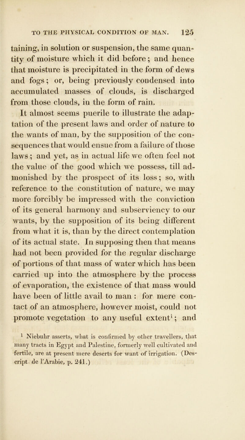 taining, in solution or suspension, the same quan- tity of moisture which it did before ; and hence that moisture is precipitated in the form of dews and fogs; or, being previously condensed into accumulated masses of clouds, is discharged from those clouds, in the form of rain. It almost seems puerile to illustrate the adap- tation of the present laws and order of nature to the wants of man, by the supposition of the con- sequences that would ensue from a failure of those laws; and yet, as in actual life we often feel not the value of the good which we possess, till ad- monished by the prospect of its loss; so, with reference to the constitution of nature, we may more forcibly be impressed with the conviction of its general harmony and subserviency to our wants, by the supposition of its being different from what it is, than by the direct contemplation of its actual state. In supposing then that means had not been provided for the regular discharge of portions of that mass of water which has been carried up into the atmosphere by the process of evaporation, the existence of that mass would have been of little avail to man : for mere con- tact of an atmosphere, however moist, could not promote vegetation to any useful extent1; and 1 Niebuhr asserts, what is confirmed by other travellers, that many tracts in Egypt and Palestine, formerly well cultivated and fertile, are at present mere deserts for want of irrigation. (Des- cript. de 1’Arabic, p. 241.)