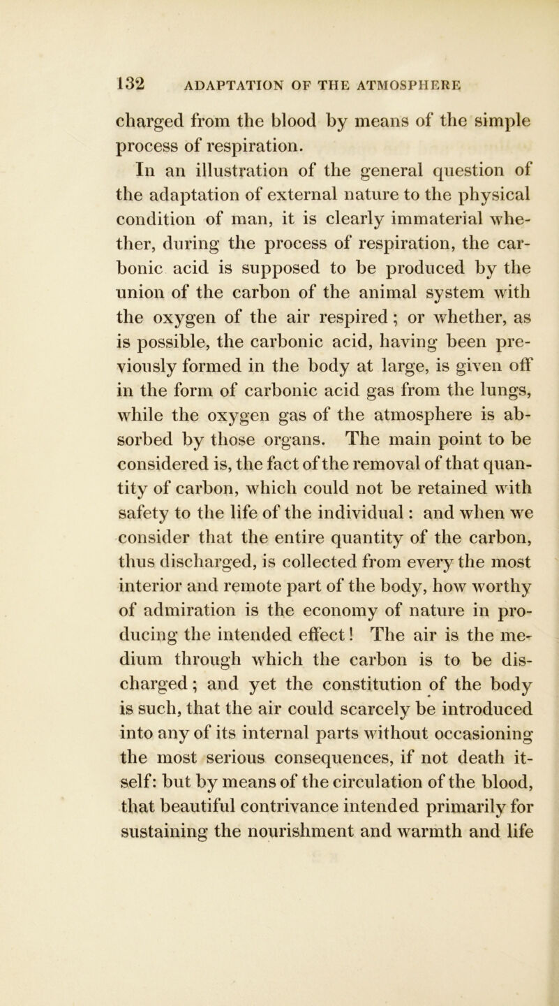 charged from the blood by means of the simple process of respiration. In an illustration of the general question of the adaptation of external nature to the physical condition of man, it is clearly immaterial whe- ther, during the process of respiration, the car- bonic acid is supposed to be produced by the union of the carbon of the animal system with the oxygen of the air respired ; or whether, as is possible, the carbonic acid, having been pre- viously formed in the body at large, is given off in the form of carbonic acid gas from the lungs, while the oxygen gas of the atmosphere is ab- sorbed by those organs. The main point to be considered is, the fact of the removal of that quan- tity of carbon, which could not be retained with safety to the life of the individual: and when we consider that the entire quantity of the carbon, thus discharged, is collected from every the most interior and remote part of the body, how worthy of admiration is the economy of nature in pro- ducing the intended effect! The air is the me- dium through which the carbon is to be dis- charged ; and yet the constitution of the body is such, that the air could scarcely be introduced into any of its internal parts without occasioning the most serious consequences, if not death it- self : but by means of the circulation of the blood, that beautiful contrivance intended primarily for sustaining the nourishment and warmth and life