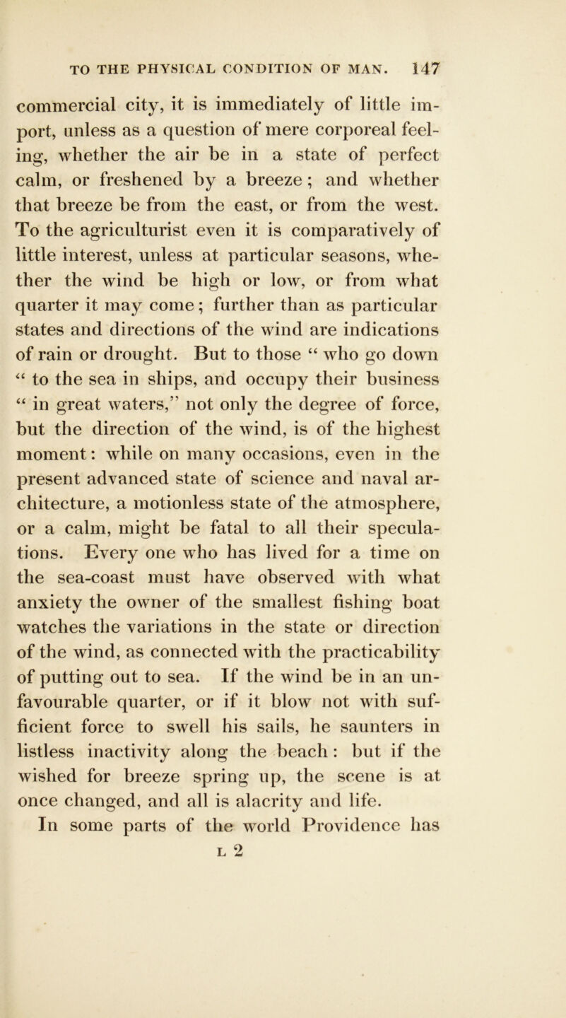 commercial city, it is immediately of little im- port, unless as a question of mere corporeal feel- ing, whether the air be in a state of perfect calm, or freshened by a breeze; and whether that breeze be from the east, or from the west. To the agriculturist even it is comparatively of little interest, unless at particular seasons, whe- ther the wind be high or low, or from what quarter it may come; further than as particular states and directions of the wind are indications of rain or drought. But to those “ who go down “ to the sea in ships, and occupy their business “ in great waters,” not only the degree of force, but the direction of the wind, is of the highest moment: while on many occasions, even in the %/ present advanced state of science and naval ar- chitecture, a motionless state of the atmosphere, or a calm, might be fatal to all their specula- tions. Every one who has lived for a time on the sea-coast must have observed with what anxiety the owner of the smallest fishing boat watches the variations in the state or direction of the wind, as connected with the practicability of putting out to sea. If the wind be in an un- favourable quarter, or if it blow not with suf- ficient force to swell his sails, he saunters in listless inactivity along the beach : but if the wished for breeze spring up, the scene is at once changed, and all is alacrity and life. In some parts of the world Providence has