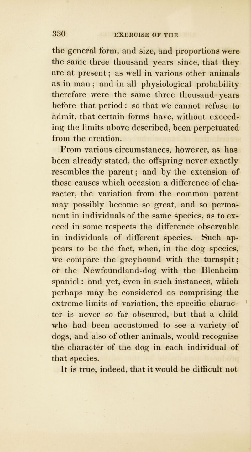 the general form, and size, and proportions were the same three thousand years since, that they are at present; as well in various other animals as in man; and in all physiological probability therefore were the same three thousand years before that period: so that we cannot refuse to admit, that certain forms have, without exceed- ing the limits above described, been perpetuated from the creation. From various circumstances, however, as has been already stated, the offspring never exactly resembles the parent; and by the extension of those causes which occasion a difference of cha- racter, the variation from the common parent may possibly become so great, and so perma- nent in individuals of the same species, as to ex- ceed in some respects the difference observable in individuals of different species. Such ap- pears to be the fact, when, in the dog species, we compare the greyhound with the turnspit; or the Newfoundland-dog with the Blenheim spaniel: and yet, even in such instances, which perhaps may be considered as comprising the extreme limits of variation, the specific charac- ter is never so far obscured, but that a child who had been accustomed to see a variety of dogs, and also of other animals, would recognise the character of the dog in each individual of that species. It is true, indeed, that it would be difficult not