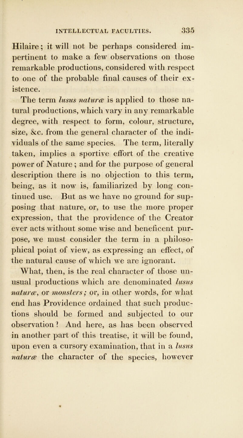 Hilaire; it will not be perhaps considered im- pertinent to make a few observations on those remarkable productions, considered with respect to one of the probable final causes of their ex- istence. The term lusus natures is applied to those na- tural productions, which vary in any remarkable degree, with respect to form, colour, structure, size, &c. from the general character of the indi- viduals of the same species. The term, literally taken, implies a sportive effort of the creative power of Nature ; and for the purpose of general description there is no objection to this term, being, as it now is, familiarized by long con- tinued use. But as we have no ground for sup- posing that nature, or, to use the more proper expression, that the providence of the Creator ever acts without some wise and beneficent pur- pose, we must consider the term in a philoso- phical point of view, as expressing an effect, of the natural cause of which we are ignorant. What, then, is the real character of those un- usual productions which are denominated lusus natures, or monsters; or, in other words, for what end has Providence ordained that such produc- tions should be formed and subjected to our observation 1 And here, as has been observed in another part of this treatise, it will be found, upon even a cursory examination, that in a lusus natures the character of the species, however