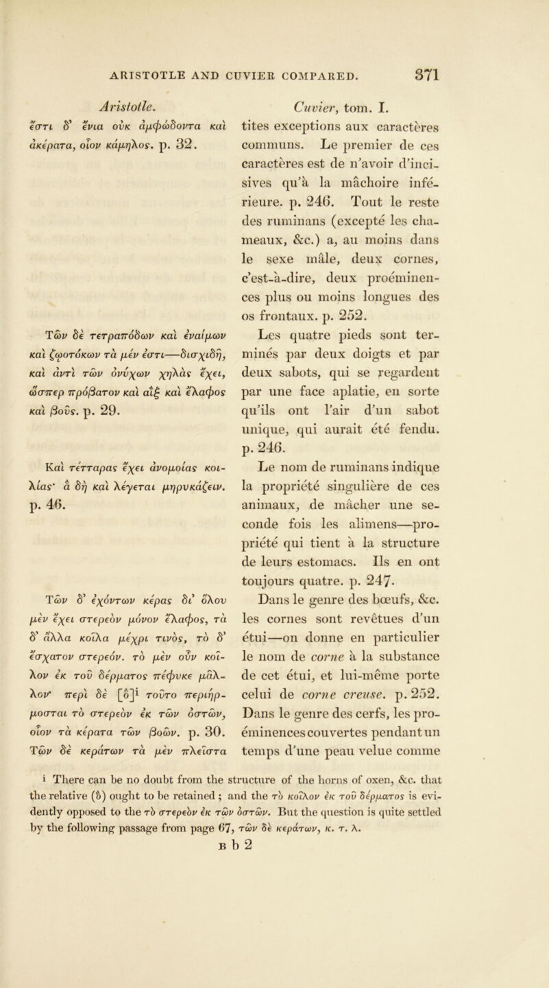 Aristotle. ecrTL b' evict ovk ap(f)cobovTa Kill aKepara, oiov Kapr/Xos. p. 32. Tcov be Terpanobcov Kal evaipcov Kal £(ootokcov to. pev earl—bicrxibr), Kal clvrl rcov bvvx<ov e'xei, cocnrep ivpofiaTov Kal al£ Kal e'Xa(f)os Kal (3ovs. p. 29. Kal TeTTapas e'xei avopoias koi- Xtas’ a brj Kal Xeyerai prjpVKa^eiv. p. 40. Tcov S’ exbvTcov Kepas bi oXov pev e'xei crrepeov povov e'Xacfios, tci S’ clXXa KoTXa pexpi tivos, to S’ e'crxciTov crrepeov. to pev ovv Koi- Xov eK tov bepparos ne(f)VKe paX- Xgv' Trepl be [o]1 tovto rrepipp- pocrrai to (TTepebv eK tcov octtcov, oiov tci Kepara tcov fiocov. p. 30. Tcov be KepciTcov tci pev nXelara Cuvier, tom. I. tites exceptions aux caracteres communs. Le premier de ces caracteres est de n’avoir d’inci- sives qu’a la machoire infe- rieure. p. 246. Tout le reste des ruminans (excepte les cha- meaux, &c.) a, au moins dans le sexe male, deux cornes, c’est-a-dire, deux proeminen- ces plus ou moins longues des os frontaux. p. 252. Les quatre pieds sont ter- mines par deux doigts et par deux sabots, qui se regardent par uue face aplatie, en sorte qu’ils ont l’air d’un sabot unique, qui aurait ete fendu. p. 246. Le nom de ruminans indique la propriete singuliere de ces animaux, de macher une se- conde fois les alimens—pro- priety qui tient a la structure de leurs estomacs. Ils en ont toujours quatre. p. 247- Dans le genre des bceufs, &c. les cornes sont revetues d’un etui—on donne en particulier le nom de come ii la substance de cet etui, et lui-meme porte celui de come creuse. p. 252. Dans le genre des cerfs, les pro- eminences couvertes pendant un temps d’une peau velue comme i There can be no donbt from the structure of the horns of oxen, &c. that the relative (&) ought to be retained ; and the to koiXov eK tov SeppaTos is evi- dently opposed to the rb crTepebv eK tcov octtcov. But the question is quite settled by the following passage from page 67, tcov 8e KepaTiov, k. t. A. B b 2