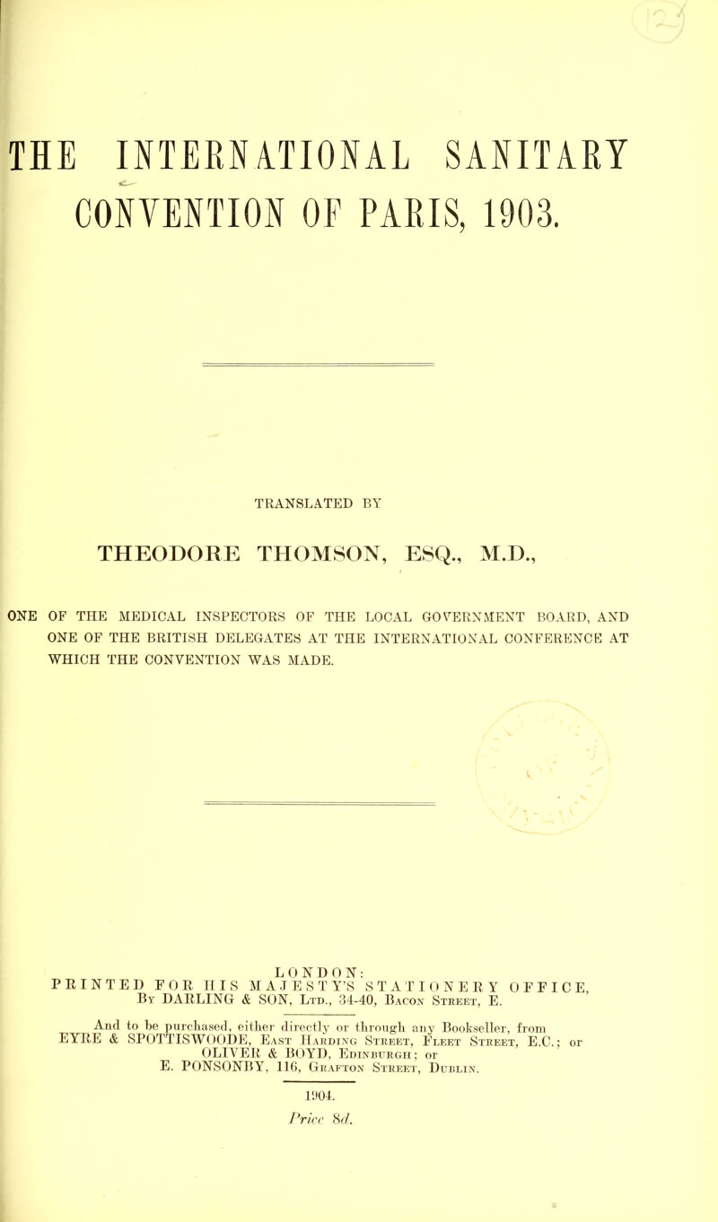 THE INTERNATIONAL SANITARY CONVENTION OF PARIS, 1903. TRANSLATED BY THEODORE THOMSON, M.D., ONE OF THE MEDICAL INSPECTORS OF THE LOCAL GOVERNMENT BOARD, AND ONE OF THE BRITISH DELEGATES AT THE INTERNATIONAL CONFERENCE AT WHICH THE CONVENTION WAS MADE. LONDON: PRINTED FOR HIS MAJEST Y’S STATIONERY OFFICE, By DARLING & SON, Ltd., 34-40, Bacon Street, E. And to be purchased, either directly or through any Bookseller, from EYRE & SPOTTISWOODE, East Harding Street, Fleet Street, E.C.; or OLIVER & BOYD, Edinburgh; or E. PONSONBY, 116, Grafton Street, Dublin. 1904. Price 8d.