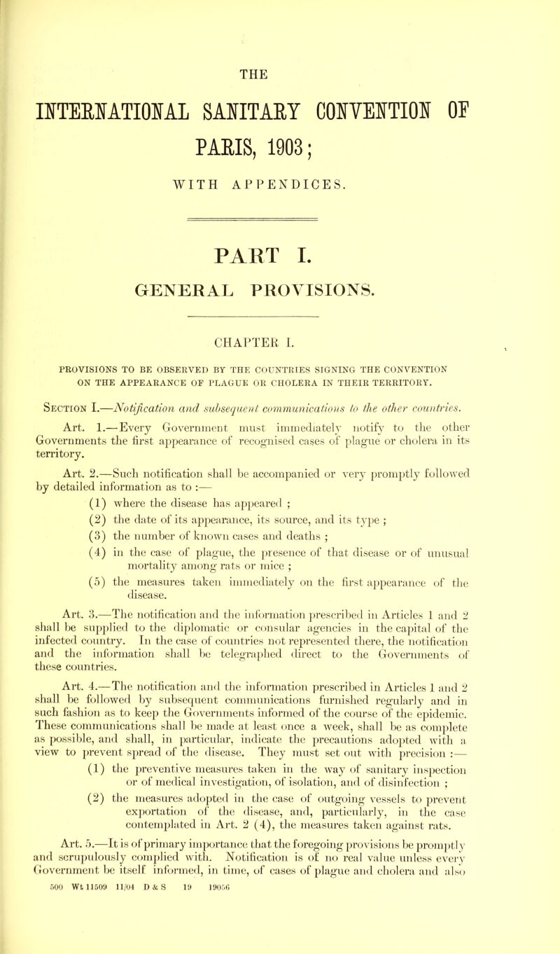 THE IITERIATIONAL SANITARY CONVENTION OE PARIS, 1903; WITH APPENDICES. PART I. GENERAL PROVISIONS. CHAPTER I. PROVISIONS TO BE OBSERVED BY THE COUNTRIES SIGNING THE CONVENTION ON THE APPEARANCE OP PLAGUE OR CHOLERA IN THEIR TERRITORY. Section I.—Notification and subsequent communications to the other countries. Art. 1.—'Every Government must immediately notify to tlie other Governments the first appearance of recognised cases of plague or cholera in its territory. Art. 2.—Such notification shall be accompanied or very promptly followed by detailed information as to :— (1) where the disease has appeared ; (2) the date of its appearance, its source, and its type ; (3) the number of known cases and deaths ; (4) in the case of plague, the presence of that disease or of unusual mortality among rats or mice ; (5) the measures taken immediately on the first appearance of the disease. Art. 3.—The notification and the information prescribed in Articles 1 and 2 shall be supplied to the diplomatic or consular agencies in the capital of the infected country. In the case of countries not represented there, the notification and the information shall be telegraphed direct to the Governments of these countries. Art. 4.—The notification and the information prescribed in Articles 1 and 2 shall be followed by subsequent communications furnished regularly and in such fashion as to keep the Governments informed of the course of the epidemic. These communications shall be made at least once a week, shall be as complete as possible, and shall, in particular, indicate the precautions adopted with a view to prevent spread of the disease. They must set out with precision :— (1) the preventive measures taken in the way of sanitary inspection or of medical investigation, of isolation, and of disinfection ; (2) the measures adopted in the case of outgoing vessels to prevent exportation of the disease, and, particularly, in the case contemplated in Art. 2 (4), the measures taken against rats. Art. 5.—It is of primary importance that the foregoing provisions be prompt! y and scrupulously complied with. Notification is of no real value unless every Government be itself informed, in time, of cases of plague and cholera and also 500 Wt 11509 11/04 D&S 19 19056