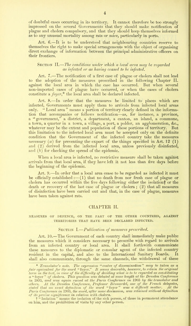 of doubtful cases occurring in its territory. It cannot therefore be too strongly impressed on the several Governments that they should make notification of plague and cholera compulsory, and that they should keep themselves informed as to any unusual mortality among rats or mice, particularly in ports. Art. 6.—It is to be understood that neighbouring countries reserve to themselves the right to make special arrangements with the object of organising direct exchange of information between the principal administrative officers on their frontiers. Section II.—The conditions under which a local area may he regarded as infected or as having ceased to he infected. Art. 7.—The notification of a first case of plague or cholera shall not lead to the adoption of the measures prescribed in the following Chapter II. against the local area in which the case has occurred. But when several non-imported cases of plague have occurred, or when the cases of cholera constitute a foyer ,* the local area shall be declared infected. Art. 8.—In order that the measures be limited to places which are infected, Governments must apply them to arrivals from infected local areas only. “ Local area ” means a portion of territory clearly defined in the informa- tion that accompanies or follows notification—as, for instance, a province, a “ government,” a district, a department, a canton, an island, a commune, a town, a quarter in a town, a village, a port, a polder, an agglomeration, &c., whatever may be the extent and population of these portions of territory. But this limitation to the infected local area must be accepted only on the definite condition that the Government of the infected country take the measures necessary (a) for preventing the export of the things specified in Art. 12 (1) and (2) derived from the infected local area, unless previously disinfected, and (6) for checking the spread of the epidemic. When a local area is infected, no restrictive measure shall be taken against arrivals from that local area, if they have left it not less than five days before the beginning of the epidemic. Art. 9.—In order that a local area cease to be regarded as infected it must be officially established :—(1) that no death from nor fresh case of plague or cholera has occurred within the five days following either the isolation^ or the death or recovery of the last case of plague or cholera ; (2) that all measures of disinfection have been carried out and that, in the case of plague, measures have been taken against rats. CHAPTER II. MEASURES OF DEFENCE, ON THE PART OF THE OTHER COUNTRIES, AGAINST TERRITORIES THAT HAVE BEEN DECLARED INFECTED. Section I.—Publication of measures prescribed. Art. 10.—The Government of each country shall immediately make public the measures which it considers necessary to prescribe with regard to arrivals from an infected country or local area. It shall forthwith communicate these measures to the diplomatic or consular agent of the infected country resident in the capital, and also to the International Sanitary Boards. It shall also communicate, through the same channels, the withdrawal of these * Translator's note. The expression “centre of dissemination may be taken as a fair equivalent for the word “ foyer.” It seems desirable, however, to retain the original term in the text, in view of the difficulty of deciding what is to be regarded as constituting a “ foyer ” of cholera. This question was debated at some length at the Dresden Conference in 1893, and was again raised at the Paris Conference in 1903 by the translator and others. At the Dresden Conference, Professor Brouardel, one of the French delegates, stated that an exact definition of the word “ foyer ” was a difficult matter. At the Paris Conference in 1903, the word, after some discussion, was retained without definition of its precise significance in relation ivith cholera. t “ Isolation ” means the isolation of the sick person, of those in permanent attendance on him, and the prohibition of visits by any other person.