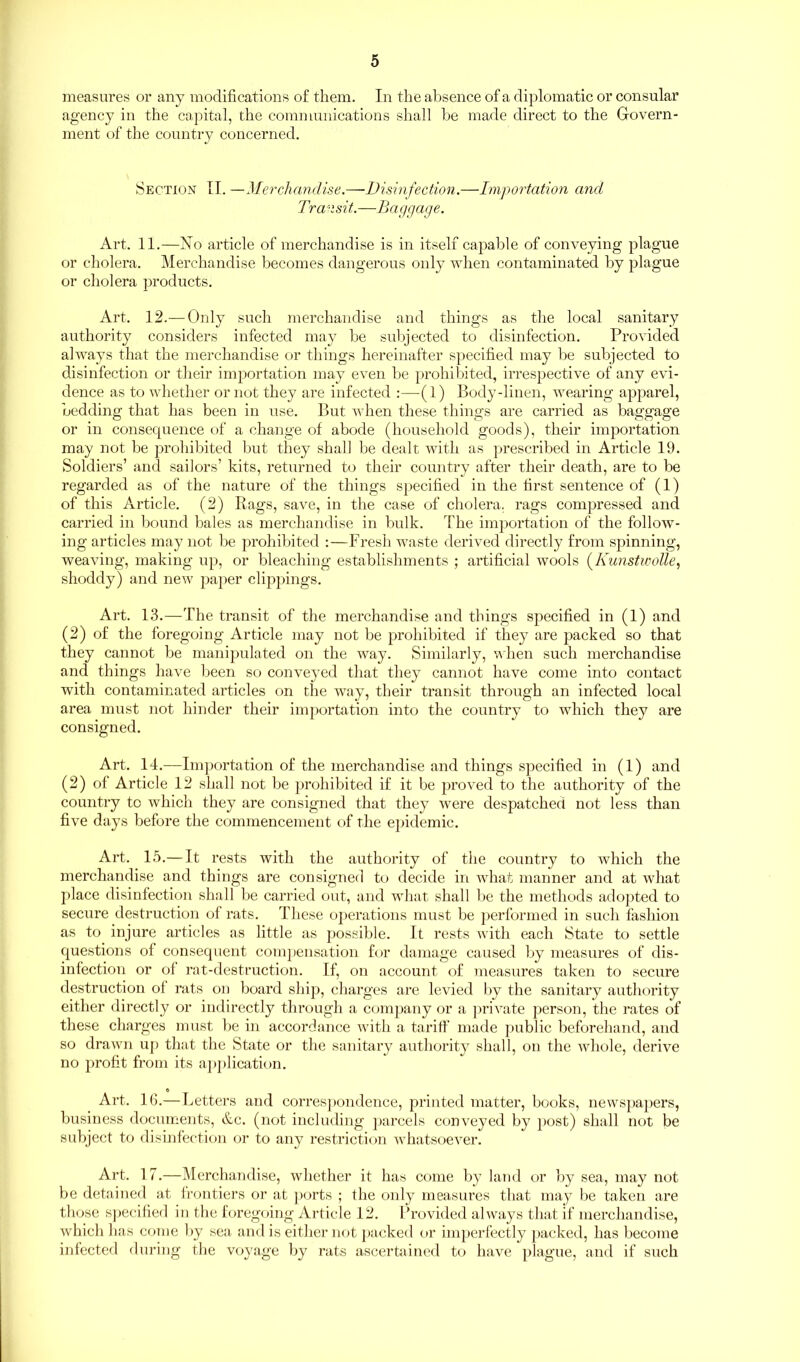 measures or any modifications of them. In the absence of a diplomatic or consular agency in the capital, the communications shall be made direct to the Govern- ment of the country concerned. Section II. —Merchandise.—Disinfection.—Importation and Transit.—Ba ggage. Art. 11.—No article of merchandise is in itself capable of conveying plague or cholera. Merchandise becomes dangerous only when contaminated by plague or cholera products. Art. 12.— Only such merchandise and things as the local sanitary authority considers infected may be subjected to disinfection. Provided always that the merchandise or things hereinafter specified may be subjected to disinfection or their importation may even be prohibited, irrespective of any evi- dence as to whether or not they are infected :—(1) Body-linen, wearing apparel, bedding that has been in use. But when these things are carried as baggage or in consequence of a change of abode (household goods), their importation may not be prohibited but they shall be dealt with as prescribed in Article 19. Soldiers’ and sailors’ kits, returned to their country after their death, are to be regarded as of the nature of the things specified in the first sentence of (1) of this Article. (2) Rags, save, in the case of cholera, rags compressed and carried in bound bales as merchandise in bulk. The importation of the follow- ing articles may not be prohibited :—Fresh waste derived directly from spinning, weaving, making up, or bleaching establishments ; artificial wools (Kunstwolle, shoddy) and new paper clippings. Art. 13.—The transit of the merchandise and things specified in (1) and (2) of the foregoing Article may not be prohibited if they are packed so that they cannot be manipulated on the way. Similarly, when such merchandise and things have been so conveyed that they cannot have come into contact with contaminated articles on the way, their transit through an infected local area must not hinder their importation into the country to which they are consigned. Art. 14.—Importation of the merchandise and things specified in (1) and (2) of Article 12 shall not be prohibited if it be proved to the authority of the country to which they are consigned that they were despatched not less than five days before the commencement of the epidemic. Art. 15.— It rests with the authority of the country to which the merchandise and things are consigned to decide in what manner and at what place disinfection shall be carried out, and what shall be the methods adopted to secure destruction of rats. These operations must be performed in such fashion as to injure articles as little as possible. It rests with each State to settle questions of consequent compensation for damage caused by measures of dis- infection or of rat-destruction. If, on account of measures taken to secure destruction of rats on board ship, charges are levied by the sanitary authority either directly or indirectly through a company or a private person, the rates of these charges must be in accordance with a tariff made public beforehand, and so drawn up that the State or the sanitary authority shall, on the whole, derive no profit from its application. Art. 16.—Letters and correspondence, printed matter, books, newspapers, business documents, &c. (not including parcels conveyed by post) shall not be subject to disinfection or to any restriction whatsoever. Art. 17.—Merchandise, whether it has come by land or by sea, may not be detained at frontiers or at ports ; the only measures that may be taken are those specified in the foregoing Article 12. Provided always that if merchandise, which has come by sea and is either not packed or imperfectly packed, has become infected during the voyage by rats ascertained to have plague, and if such