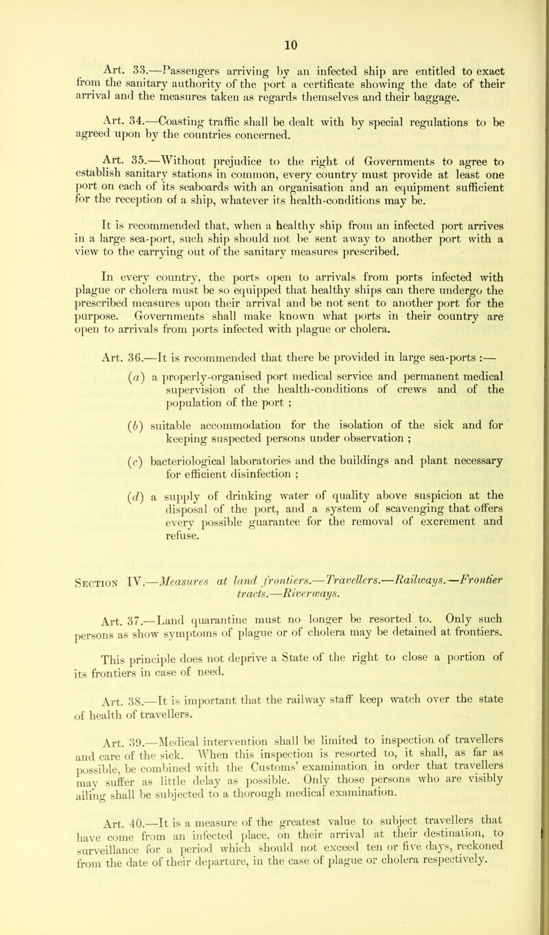 Art. 33.—Passengers arriving by an infected ship are entitled to exact from the sanitary authority of the port a certificate showing the date of their arrival and the measures taken as regards themselves and their baggage. Art. 34.—Coasting traffic shall be dealt with by special regulations to be agreed upon by the countries concerned. Art. 35.—Without prejudice to the right of Governments to agree to establish sanitary stations in common, every country must provide at least one port on each of its seaboards with an organisation and an equipment sufficient for the reception of a ship, whatever its health-conditions may be. It is recommended that, when a healthy ship from an infected port arrives in a large sea-port, such ship should not be sent away to another port with a view to the carrying out of the sanitary measures prescribed. In every country, the ports open to arrivals from ports infected with plague or cholera must be so equipped that healthy ships can there undergo the prescribed measures upon their arrival and be not sent to another port for the purpose. Governments shall make known what ports in their country are open to arrivals from ports infected with plague or cholera. Art. 36.—It is recommended that there be provided in large sea-ports :— (a) a properly-organised port medical service and permanent medical supervision of the health-conditions of crews and of the population of the port ; (b) suitable accommodation for the isolation of the sick and for keeping suspected persons under observation ; (c) bacteriological laboratories and the buildings and plant necessary for efficient disinfection ; (d) a supply of drinking water of quality above suspicion at the disposal of the port, and a system of scavenging that offers every possible guarantee for the removal of excrement and refuse. Section IV.—Measures at land frontiers.—Travellers.—Railways.—Frontier tracts.—Riverways. Art. 37.— Land quarantine must no longer be resorted to. Only such persons as show symptoms of plague or of cholera may be detained at frontiers. This principle does not deprive a State of the right to close a portion of its frontiers in case of need. Art. 38.—It is important that the railway staff keep watch over the state of health of travellers. Art. 39.—Medical intervention shall be limited to inspection of travellers and care of the sick. When this inspection is resorted to, it shall, as far as possible, be combined with the Customs’ examination in order that travellers may suffer as little delay as possible. Only those persons who are visibly ailing shall be subjected to a thorough medical examination. Art. 40.—It is a measure of the greatest value to subject travellers that have come from an infected place, on their arrival at their destination, to surveillance for a period which should not exceed ten or five days, reckoned from the date of their departure, in the case of plague or cholera respectively.