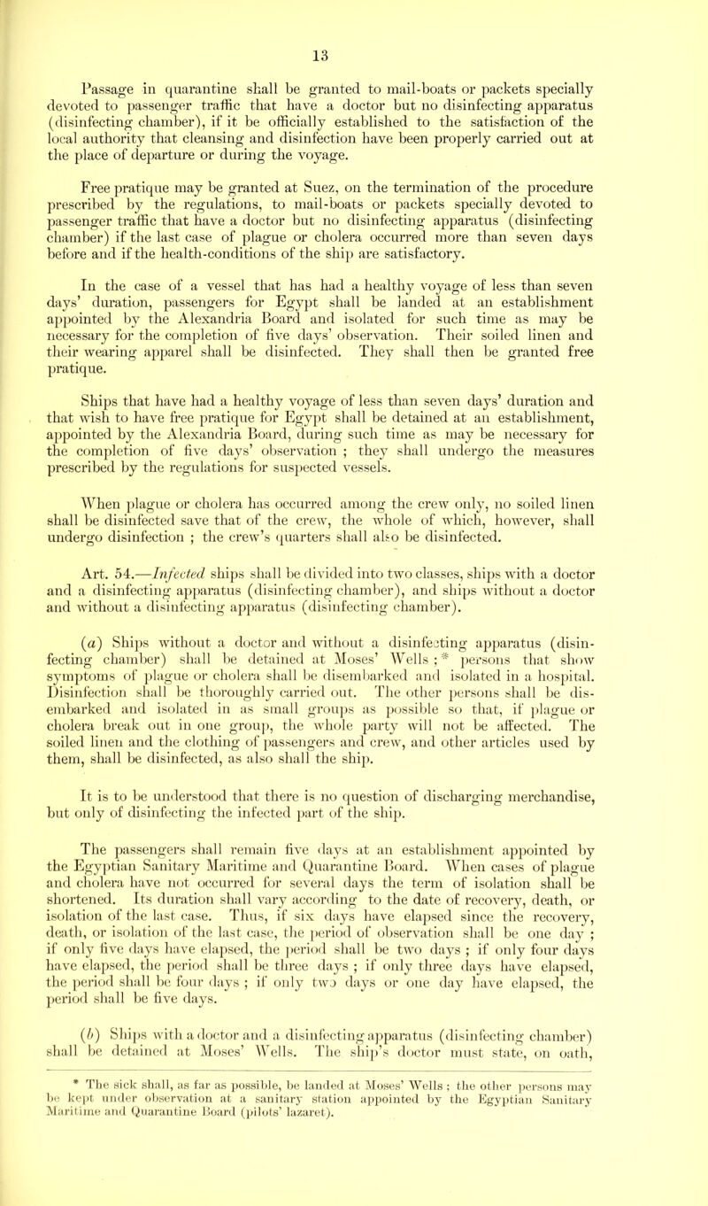 Passage in quarantine shall be granted to mail-boats or packets specially devoted to passenger traffic that have a doctor but no disinfecting apparatus (disinfecting chamber), if it be officially established to the satisfaction of the local authority that cleansing and disinfection have been properly carried out at the place of departure or during the voyage. Free pratique may be granted at Suez, on the termination of the procedure prescribed by the regulations, to mail-boats or packets specially devoted to passenger traffic that have a doctor but no disinfecting apparatus (disinfecting chamber) if the last case of plague or cholera occurred more than seven days before and if the health-conditions of the ship are satisfactory. In the case of a vessel that has had a healthy voyage of less than seven days’ duration, passengers for Egypt shall be landed at an establishment appointed by the Alexandria Board and isolated for such time as may be necessary for the completion of five days’ observation. Their soiled linen and their wearing apparel shall be disinfected. They shall then be granted free pratique. Ships that have had a healthy voyage of less than seven days’ duration and that wish to have free pratique for Egypt shall be detained at an establishment, appointed by the Alexandria Board, during such time as may be necessary for the completion of five days’ observation ; they shall undergo the measures prescribed by the regulations for suspected vessels. When plague or cholera has occurred among the crew only, no soiled linen shall be disinfected save that of the crew, the whole of which, however, shall undergo disinfection ; the crew’s quarters shall also be disinfected. Art. 54.—Infected ships shall be divided into two classes, ships with a doctor and a disinfecting apparatus (disinfecting chamber), and ships without a doctor and without a disinfecting apparatus (disinfecting chamber). (a) Ships without a doctor and without a disinfecting apparatus (disin- fecting chamber) shall be detained at Moses’ Wells;* persons that show symptoms of plague or cholera shall be disembarked and isolated in a hospital. Disinfection shall be thoroughly carried out. The other persons shall be dis- embarked and isolated in as small groups as possible so that, if plague or cholera break out in one group, the whole party will not be affected. The soiled linen and the clothing of passengers and crew, and other articles used by them, shall be disinfected, as also shall the ship. It is to be understood that there is no question of discharging merchandise, but only of disinfecting the infected part of the ship. The passengers shall remain five days at an establishment appointed by the Egyptian Sanitary Maritime and Quarantine Board. When cases of plague and cholera have not occurred for several days the term of isolation shall be shortened. Its duration shall vary according to the date of recovery, death, or isolation of the last case. Thus, if six days have elapsed since the recovery, death, or isolation of the last case, the period of observation shall be one day ; if only five days have elapsed, the period shall be two days ; if only four days have elapsed, the period shall be three days ; if only three days have elapsed, the period shall be four days ; if only two days or one day have elapsed, the period shall be five days. (5) Ships with a doctor and a disinfecting apparatus (disinfecting chamber) shall be detained at Moses’ Wells. The ship’s doctor must state, on oath, * The sick shall, as far as possible, be landed at Moses’ Wells ; the other persons may be kept under observation at a sanitary station appointed by the Egyptian Sanitary Maritime and Quarantine Board (pilots’ lazaret).