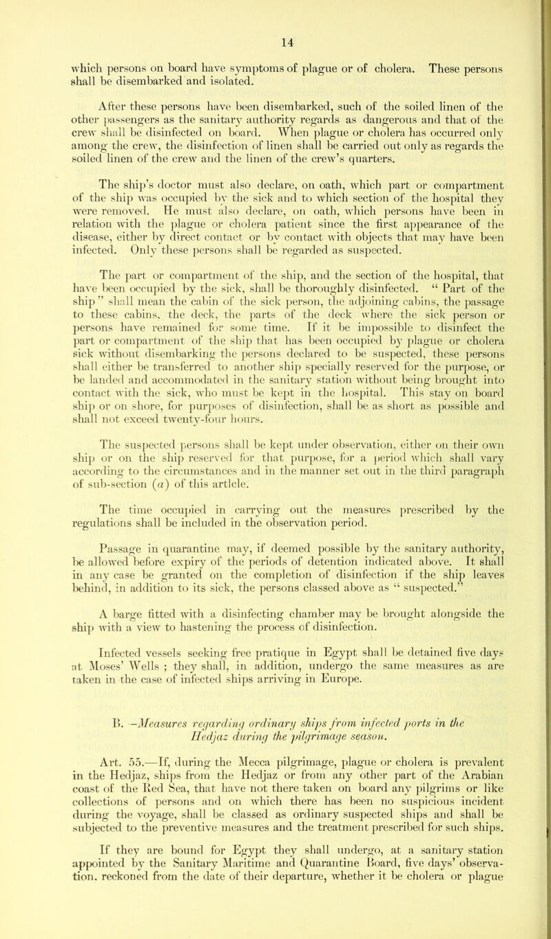 which persons on board have symptoms of plague or of cholera. These persons shall be disembarked and isolated. After these persons have been disembarked, such of the soiled linen of the other passengers as the sanitary authority regards as dangerous and that of the crew shall be disinfected on board. When plague or cholera has occurred only among the crew, the disinfection of linen shall be carried out only as regards the soiled linen of the crew and the linen of the crew’s quarters. The ship’s doctor must also declare, on oath, which part or compartment of the ship was occupied bv the sick and to which section of the hospital they were removed. He must also declare, on oath, which persons have been in relation with the plague or cholera patient since the first appearance of the disease, either by direct contact or by contact with objects that may have been infected. Only these persons shall be regarded as suspected. The part or compartment of the ship, and the section of the hospital, that have been occupied by the sick, shall be thoroughly disinfected. “ Part of the ship ” shall mean the cabin of the sick person, the adjoining cabins, the passage to these cabins, the deck, the parts of the deck where the sick person or persons have remained for some time. If it be impossible to disinfect the part or compartment of the ship that has been occupied by plague or cholera sick without disembarking the persons declared to be suspected, these persons shall either be transferred to another ship specially reserved for the purpose, or be landed and accommodated in the sanitary station without being brought into contact with the sick, who must be kept in the hospital. This stay on board ship or on shore, for purposes of disinfection, shall be as short as possible and shall not exceed twenty-four hours. The suspected persons shall be kept under observation, either on their own ship or on the ship reserved for that purpose, for a period which shall vary according to the circumstances and in the manner set out in the third paragraph of sub-section (a) of this article. The time occupied in carrying out the measures prescribed by the regulations shall be included in the observation period. Passage in quarantine may, if deemed possible by the sanitary authority, be allowed before expiry of the periods of detention indicated above. It shall in any case be granted on the completion of disinfection if the ship leaves behind, in addition to its sick, the persons classed above as t£ suspected.” A barge fitted with a disinfecting chamber may be brought alongside the ship with a view to hastening the process of disinfection. Infected vessels seeking free pratique in Egypt shall be detained five days at Moses’ Wells ; they shall, in addition, undergo the same measures as are taken in the case of infected ships arriving in Europe. B. -Measures regarding ordinary ships from infected ports in the Hedjaz during the pilgrimage season. Art. 55.—If, during the Mecca pilgrimage, plague or cholera is prevalent in the Hedjaz, ships from the Hedjaz or from any other part of the Arabian coast of the Red Sea, that have not there taken on board any pilgrims or like collections of persons and on which there has been no suspicious incident during the voyage, shall be classed as ordinary suspected ships and shall be subjected to the preventive measures and the treatment prescribed for such ships. If they are bound for Egypt they shall undergo, at a sanitary station appointed by the Sanitary Maritime and Quarantine Board, five days’ observa- tion. reckoned from the date of their departure, whether it be cholera or plague