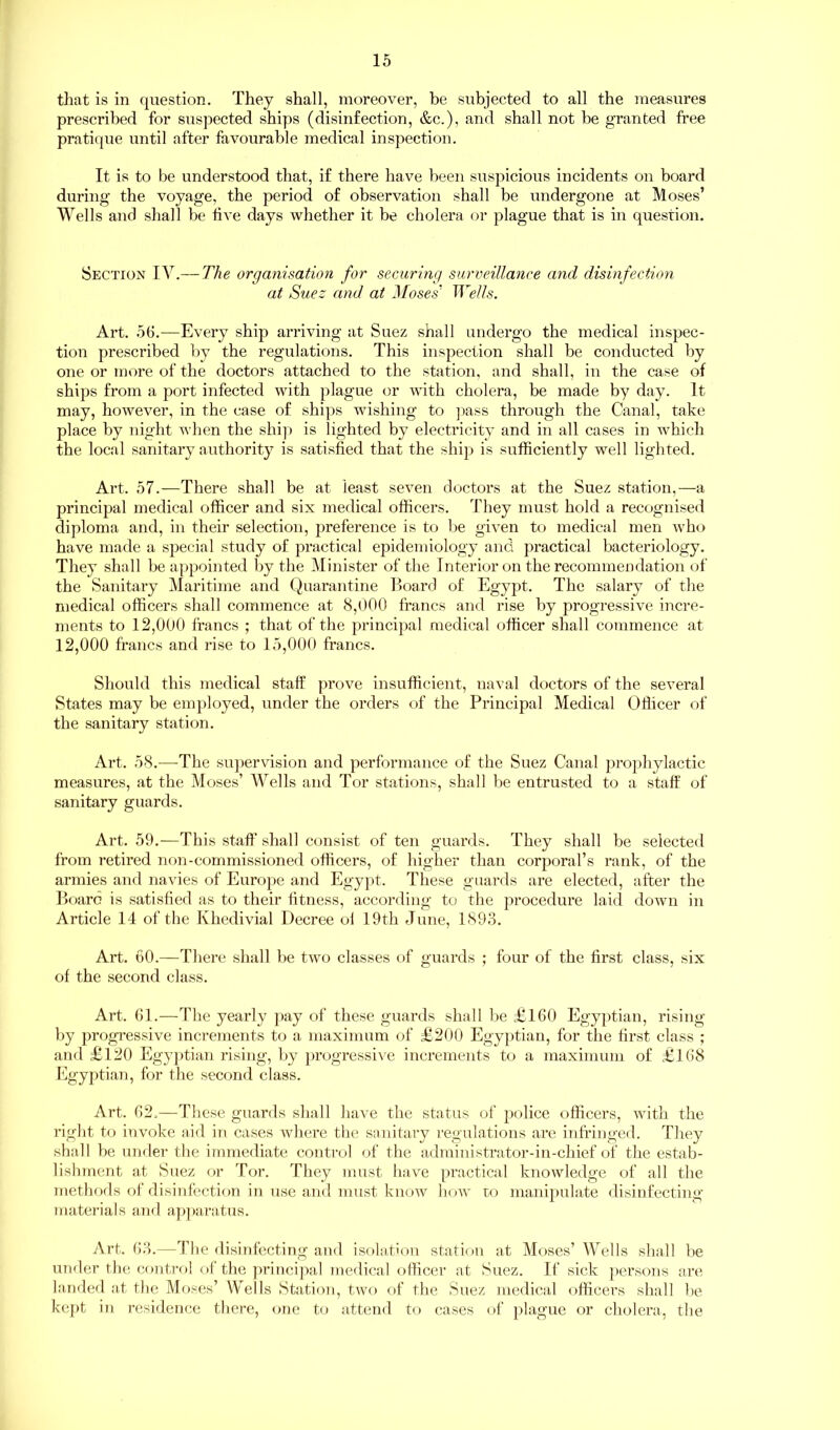 that is in question. They shall, moreover, be subjected to all the measures prescribed for suspected ships (disinfection, &c.), and shall not be granted free pratique until after favourable medical inspection. It is to be understood that, if there have been suspicious incidents on board during the voyage, the period of observation shall be undergone at Moses’ Wells and shall be five days whether it be cholera or plague that is in question. Section IV.— The organisation for securing surveillance and disinfection at Suez and at Moses' Wells. Art. 56.—Every ship arriving at Suez shall undergo the medical inspec- tion prescribed by the regulations. This inspection shall be conducted by one or more of the doctors attached to the station, and shall, in the case of ships from a port infected with plague or with cholera, be made by day. It may, however, in the case of ships wishing to pass through the Canal, take place by night when the ship is lighted by electricity and in all cases in which the local sanitary authority is satisfied that the shij) is sufficiently well lighted. Art. 57.—There shall be at least seven doctors at the Suez station,—a principal medical officer and six medical officers. They must hold a recognised diploma and, in their selection, preference is to be given to medical men who have made a special study of practical epidemiology and practical bacteriology. They shall be appointed by the Minister of the Interior on the recommendation of the Sanitary Maritime and Quarantine Board of Egypt. The salary of the medical officers shall commence at 8,000 francs and rise by progressive incre- ments to 12,000 francs ; that of the principal medical officer shall commence at 12,000 francs and rise to 15,000 francs. Should this medical staff prove insufficient, naval doctors of the several States may be employed, under the orders of the Principal Medical Officer of the sanitary station. Art. 58.—The supervision and performance of the Suez Canal prophylactic measures, at the Moses’ Wells and Tor stations, shall be entrusted to a staff of sanitary guards. Art. 59.—This staff shall consist of ten guards. They shall be selected from retired non-commissioned officers, of higher than corporal’s rank, of the armies and navies of Europe and Egypt. These guards are elected, after the Board is satisfied as to their fitness, according to the procedure laid down in Article 14 of the Khedivial Decree of 19th June, 1893. Art. 60.—There shall be two classes of guards ; four of the first class, six of the second class. Art. 61.—The yearly pay of these guards shall be £160 Egyptian, rising by progressive increments to a maximum of £200 Egyptian, for the first class ; and £120 Egyptian rising, by progressive increments to a maximum of £168 Egyptian, for the second class. Art. 62.—These guards shall have the status of police officers, with the right to invoke aid in cases where the sanitary regulations are infringed. They shall be under the immediate control of the administrator-in-chief of the estab- lishment at Suez or Tor. They must have practical knowledge of all the methods of disinfection in use and must know how to manipulate disinfecting materials and apparatus. Art. 63.—The disinfecting and isolation station at Moses’ Wells shall be under the control of the principal medical officer at Suez. If sick persons are landed at the Moses’ Wells Station, two of the Suez medical officers shall be kept in residence there, one to attend to cases of plague or cholera, the