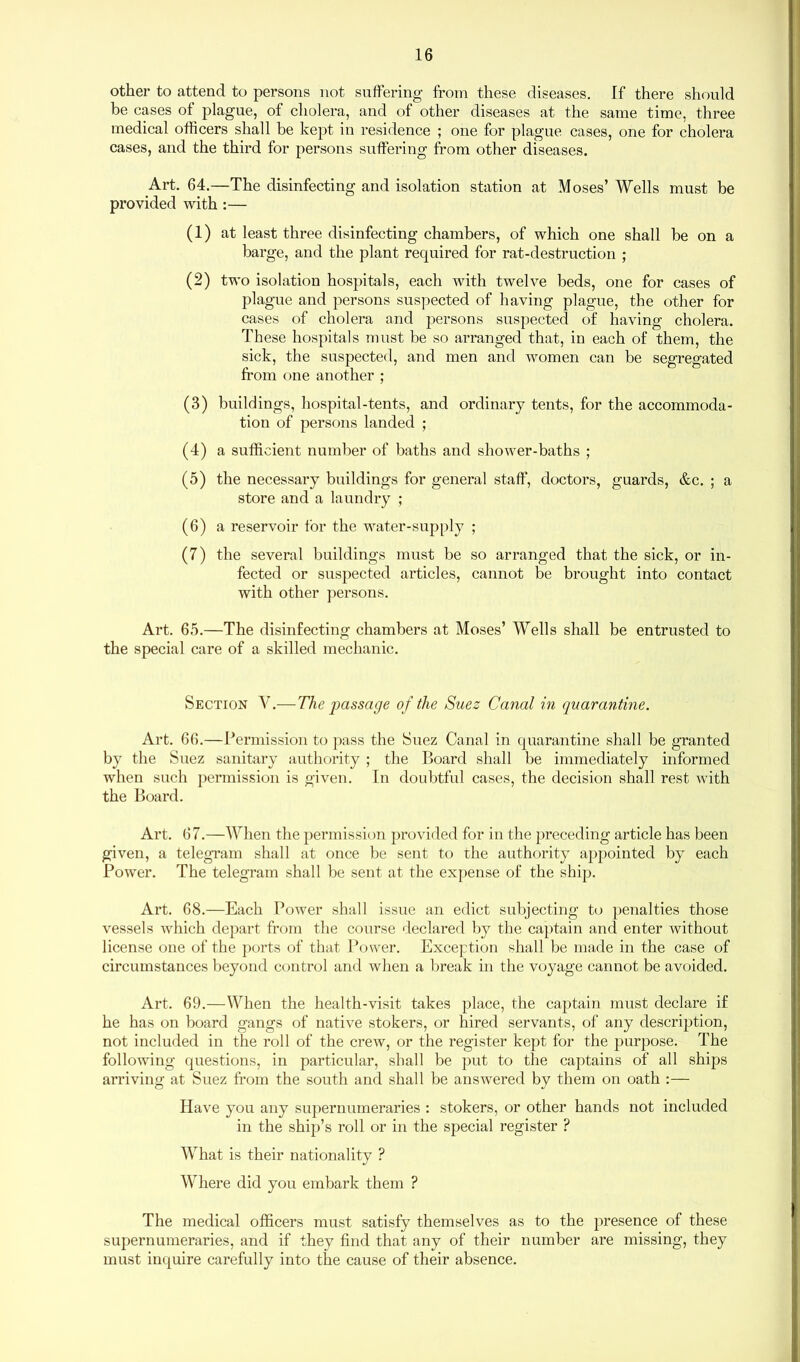 other to attend to persons not suffering from these diseases. If there should be cases of plague, of cholera, and of other diseases at the same time, three medical officers shall be kept in residence ; one for plague cases, one for cholera cases, and the third for persons suffering from other diseases. Art. 64.—The disinfecting and isolation station at Moses’ Wells must be provided with :— (1) at least three disinfecting chambers, of which one shall be on a barge, and the plant required for rat-destruction ; (2) two isolation hospitals, each with twelve beds, one for cases of plague and persons suspected of having plague, the other for cases of cholera and persons suspected of having cholera. These hospitals must be so arranged that, in each of them, the sick, the suspected, and men and women can be segregated from one another ; (3) buildings, hospital-tents, and ordinary tents, for the accommoda- tion of persons landed ; (4) a sufficient number of baths and shower-baths ; (5) the necessary buildings for general staff, doctors, guards, &c. ; a store and a laundry ; (6) a reservoir for the water-supply ; (7) the several buildings must be so arranged that the sick, or in- fected or suspected articles, cannot be brought into contact with other persons. Art. 65.—The disinfecting chambers at Moses’ Wells shall be entrusted to the special care of a skilled mechanic. Section Y.— The passage of the Suez Canal in quarantine. Art. 66.—Permission to pass the Suez Canal in quarantine shall be granted by the Suez sanitary authority ; the Board shall be immediately informed when such permission is given. In doubtful cases, the decision shall rest with the Board. Art. 67.—When the permission provided for in the preceding article has been given, a telegram shall at once be sent to the authority appointed by each Power. The telegram shall be sent at the expense of the ship. Art. 68.—Each Power shall issue an edict subjecting to penalties those vessels which depart from the course declared by the captain and enter without license one of the ports of that Power. Exception shall be made in the case of circumstances beyond control and when a break in the voyage cannot be avoided. Art. 69.—When the health-visit takes place, the captain must declare if he has on board gangs of native stokers, or hired servants, of any description, not included in the roll of the crew, or the register kept for the purpose. The following questions, in particular, shall be put to the captains of all ships arriving at Suez from the south and shall be answered by them on oath :— Have you any supernumeraries : stokers, or other hands not included in the ship’s roll or in the special register ? What is their nationality ? Where did you embark them ? The medical officers must satisfy themselves as to the presence of these supernumeraries, and if they find that any of their number are missing, they must inquire carefully into the cause of their absence.