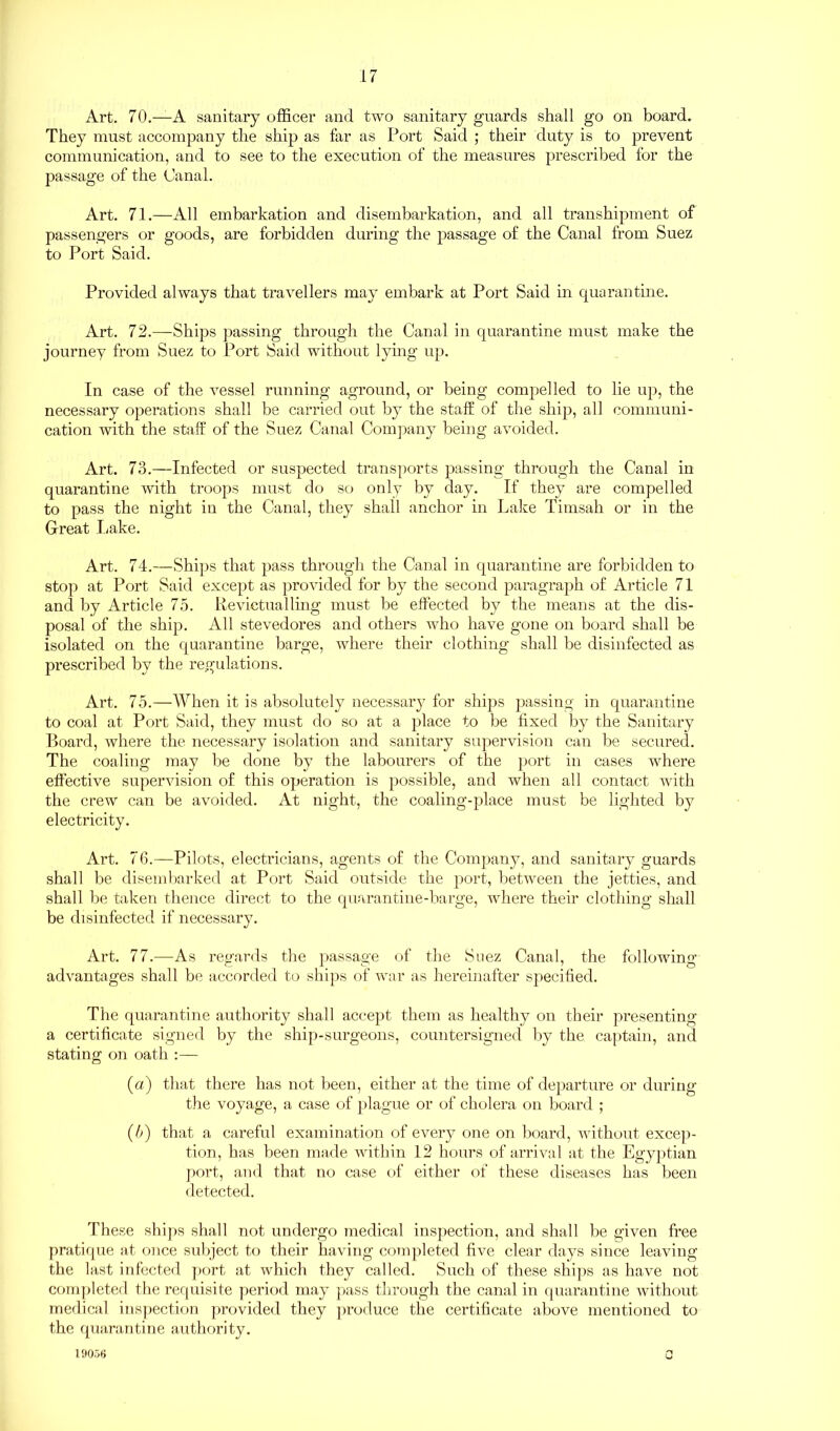 Art. 70.—A sanitary officer and two sanitary guards shall go on board. They must accompany the ship as far as Port Said ; their duty is to prevent communication, and to see to the execution of the measures prescribed for the passage of the Canal. Art. 71.—All embarkation and disembarkation, and all transhipment of passengers or goods, are forbidden during the passage of the Canal from Suez to Port Said. Provided always that travellers may embark at Port Said in quarantine. Art. 72.—Ships passing through the Canal in quarantine must make the journey from Suez to Port Said without lying up. In case of the vessel running aground, or being compelled to lie up, the necessary operations shall be carried out by the staff of the ship, all communi- cation with the staff of the Suez Canal Company being avoided. Art. 73.—Infected or suspected transports passing through the Canal in quarantine with troops must do so only by day. If they are compelled to pass the night in the Canal, they shall anchor in Lake Tirnsah or in the Great Lake. Art. 74.—Ships that pass through the Canal in quarantine are forbidden to stop at Port Said except as provided for by the second paragraph of Article 71 and by Article 75. Revictualling must be effected by the means at the dis- posal of the ship. All stevedores and others who have gone on board shall be isolated on the quarantine barge, where their clothing shall be disinfected as prescribed by the regulations. Art. 75.—When it is absolutely necessary for ships passing in quarantine to coal at Port Said, they must do so at a place to be fixed by the Sanitary Board, where the necessary isolation and sanitary supervision can be secured. The coaling may be done by the labourers of the port in cases where effective supervision of this operation is possible, and when all contact with the crew can be avoided. At night, the coaling-place must be lighted by electricity. Art. 76.—Pilots, electricians, agents of the Company, and sanitary guards shall be disembarked at Port Said outside the port, between the jetties, and shall be taken thence direct to the quarantine-barge, where their clothing shall be disinfected if necessary. Art. 77.—As regards the passage of the Suez Canal, the following advantages shall be accorded to ships of war as hereinafter specified. The quarantine authority shall accept them as healthy on their presenting a certificate signed by the ship-surgeons, countersigned by the captain, and stating on oath :— (a) that there has not been, either at the time of departure or during the voyage, a case of plague or of cholera on board ; (5) that a careful examination of every one on board, without excep- tion, has been made within 12 hours of arrival at the Egyptian port, and that no case of either of these diseases has been detected. These ships shall not undergo medical inspection, and shall be given free pratique at once subject to their having completed five clear days since leaving the last infected port at which they called. Such of these ships as have not completed the requisite period may pass through the canal in quarantine without medical inspection provided they produce the certificate above mentioned to the quarantine authority. 19056