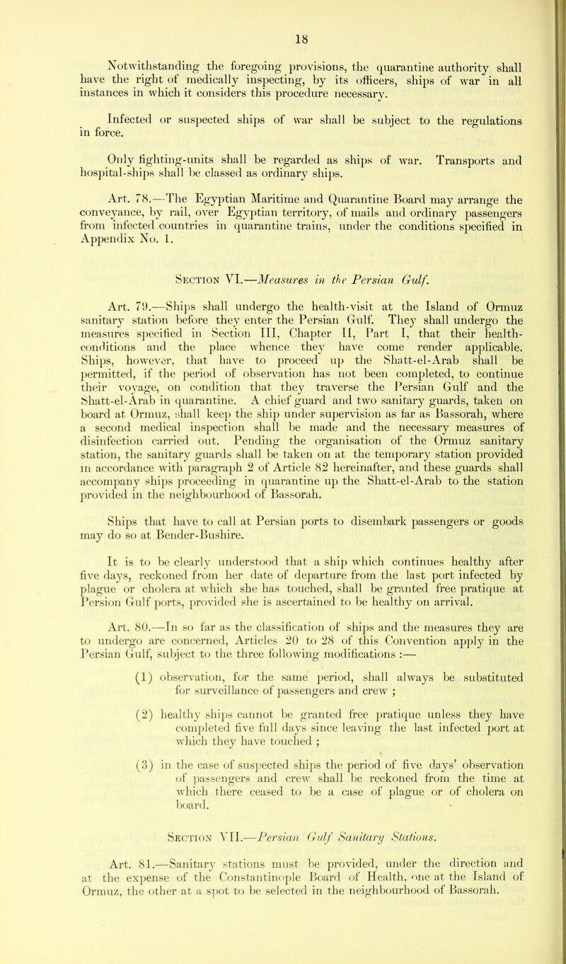 Notwithstanding the foregoing provisions, the quarantine authority shall have the right of medically inspecting, by its officers, ships of war in all instances in which it considers this procedure necessarv. Infected or suspected ships of war shall be subject to the regulations in force. Only fighting-units shall be regarded as ships of war. Transports and hospital-ships shall be classed as ordinary ships. Art. 78.—The Egyptian Maritime and Quarantine Board may arrange the conveyance, by rail, over Egyptian territory, of mails and ordinary passengers from infected countries in quarantine trains, under the conditions specified in Appendix No. 1. Section VI.—Measures in the Persian Gulf. Art. 79.—Ships shall undergo the health-visit at the Island of Ormuz sanitary station before they enter the Persian Gulf. They shall undergo the measures specified in Section III, Chapter II, Part I, that their health- conditions and the place whence they have come render applicable. Ships, however, that have to proceed up the Shatt-el-Arab shall be permitted, if the period of observation has not been completed, to continue their voyage, on condition that they traverse the Persian Gulf and the Shatt-el-Arab in quarantine. A chief guard and two sanitary guards, taken on board at Ormuz, shall keep the ship under supervision as far as Bassorah, where a second medical inspection shall be made and the necessary measures of disinfection carried out. Pending the organisation of the Ormuz sanitary station, the sanitary guards shall be taken on at the temporary station provided in accordance with paragraph 2 of Article 82 hereinafter, and these guards shall accompany ships proceeding in quarantine up the Shatt-el-Arab to the station provided in the neighbourhood of Bassorah. Ships that have to call at Persian ports to disembark passengers or goods may do so at Bender-Bushire. It is to be clearly understood that a ship which continues healthy after five days, reckoned from her date of departure from the last port infected by plague or cholera at which she has touched, shall be granted free pratique at Persion Gulf ports, provided she is ascertained to be healthy on arrival. Art. 80.—-In so far as the classification of ships and the measures they are to undergo are concerned, Articles 20 to 28 of this Convention apply in the Persian Gulf, subject to the three following modifications :— (1) observation, for the same period, shall always be substituted for surveillance of passengers and crew ; (2) healthy ships cannot be granted free pratique unless they have completed five full days since leaving the last infected port at which they have touched ; (3) in the case of suspected ships the period of five days’ observation of passengers and crew shall be reckoned from the time at which there ceased to be a case of plague or of cholera on board. Section VII.—Persian Gulf Sanitary Stations. Art. 81.—Sanitary stations must be provided, under the direction and at the expense of the Constantinople Board of Health, one at the Island of Ormuz, the other at a spot to be selected in the neighbourhood of Bassorah.