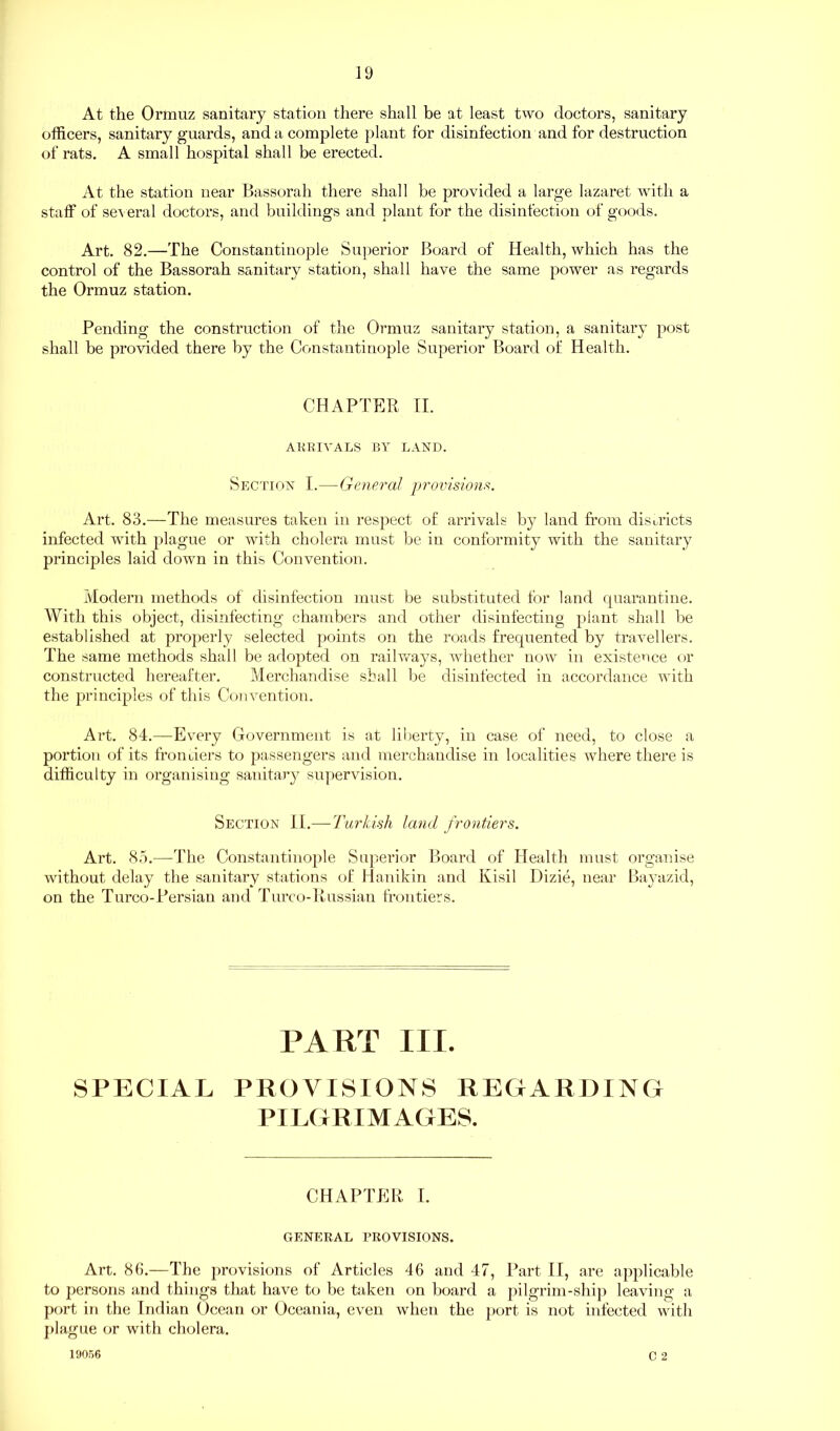 At the Ormuz sanitary station there shall be at least two doctors, sanitary officers, sanitary guards, and a complete plant for disinfection and for destruction of rats. A small hospital shall be erected. At the station near Bassorah there shall be provided a large lazaret with a staff of several doctors, and buildings and plant for the disinfection of goods. Art. 82.—The Constantinople Superior Board of Health, which has the control of the Bassorah sanitary station, shall have the same power as regards the Ormuz station. Pending the construction of the Ormuz sanitary station, a sanitary post shall be provided there by the Constantinople Superior Board of Health. CHAPTER II. ARRIVALS BY LAND. Section I.—General provisions. Art. 83.—The measures taken in respect of arrivals by land from districts infected with plague or with cholera must be in conformity with the sanitary principles laid down in this Convention. Modern methods of disinfection must be substituted for land quarantine. With this object, disinfecting chambers and other disinfecting piant shall be established at properly selected points on the roads frequented by travellers. The same methods shall be adopted on railways, whether now in existence or constructed hereafter. Merchandise shall be disinfected in accordance with the principles of this Convention. Art. 84.—Every Government is at liberty, in case of need, to close a portion of its frontiers to passengers and merchandise in localities ivhere there is difficulty in organising sanitary supervision. Section II.— Turkish land frontiers. Art. 85.—The Constantinople Superior Board of Health must organise without delay the sanitary stations of Hanikin and Kisil Dizie, near Bayazid, on the Turco-Persian and Turco-Russian frontiers. PART III. SPECIAL PROVISIONS REGARDING PILGRIMAGES. CHAPTER I. GENERAL PROVISIONS. Art. 86.—The provisions of Articles 46 and 47, Part II, are applicable to persons and things that have to be taken on board a pilgrim-ship leaving a port in the Indian Ocean or Oceania, even when the port is not infected with plague or with cholera. c 2 19056