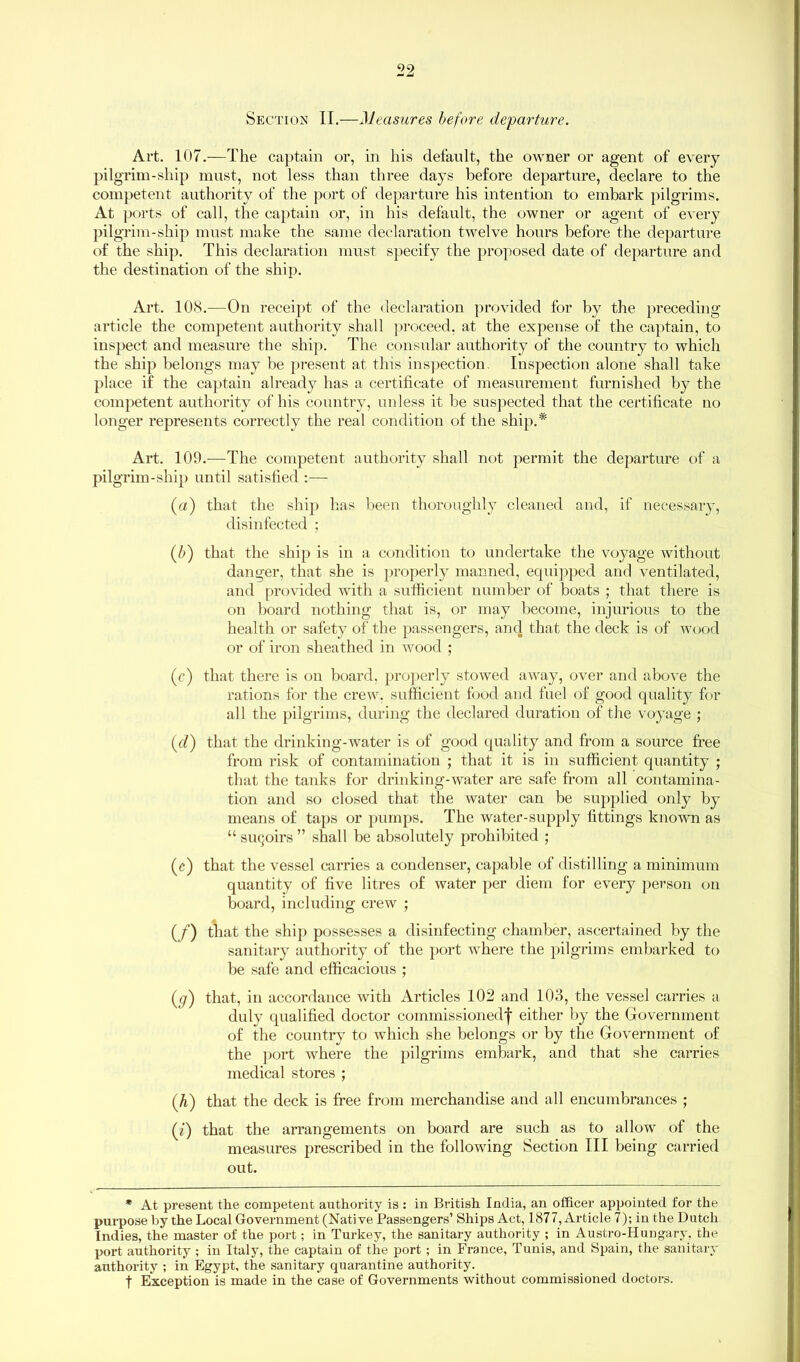 Section II.—Measures before departure. Art. 107.—The captain or, in his default, the owner or agent of every pilgrim-ship must, not less than three days before departure, declare to the competent authority of the port of departure his intention to embark pilgrims. At ports of call, the captain or, in his default, the owner or agent of every pilgrim-ship must make the same declaration twelve hours before the departure of the ship. This declaration must specify the proposed date of departure and the destination of the ship. Art. 108.-—On receipt of the declaration provided for by the preceding article the competent authority shall proceed, at the expense of the captain, to inspect and measure the ship. The consular authority of the country to which the ship belongs may be present at this inspection. Inspection alone shall take place if the captain already has a certificate of measurement furnished by the competent authority of his country, unless it be suspected that the certificate no longer represents correctly the real condition of the ship.* Art. 109.—The competent authority shall not permit the departure of a pilgrim-ship until satisfied :— (a) that the ship has been thoroughly cleaned and, if necessary, disinfected ; (b) that the ship is in a condition to undertake the voyage without danger, that she is properly manned, equipped and ventilated, and provided with a sufficient number of boats ; that there is on board nothing that is, or may become, injurious to the health or safety of the passengers, and that the deck is of wood or of iron sheathed in wood ; (c) that there is on board, properly stowed away, over and above the rations for the crew, sufficient food and fuel of good quality for all the pilgrims, during the declared duration of the voyage ; (d) that the drinking-water is of good quality and from a source free from risk of contamination ; that it is in sufficient quantity ; that the tanks for drinking-water are safe from all contamina- tion and so closed that the water can be supplied only by means of taps or pumps. The water-supply fittings known as “ suqoirs ” shall be absolutely prohibited ; (e) that the vessel carries a condenser, capable of distilling a minimum quantity of five litres of water per diem for every person on board, including crew ; (/’) that the ship possesses a disinfecting chamber, ascertained by the sanitary authority of the port where the pilgrims embarked to be safe and efficacious ; ((/) that, in accordance with Articles 102 and 103, the vessel carries a duly qualified doctor commissioned^ either by the Government of the country to which she belongs or by the Government of the port where the pilgrims embark, and that she carries medical stores ; (h) that the deck is free from merchandise and all encumbrances ; (i) that the arrangements on board are such as to allow of the measures prescribed in the following Section III being carried out. * At present the competent authority is : in British India, an officer appointed for the purpose by the Local Government (Native Passengers’ Ships Act, 1877, Article 7); in the Dutch Indies, the master of the port; in Turkey, the sanitary authority ; in Austro-Hungary, the port authority ; in Italy, the captain of the port ; in France, Tunis, and Spain, the sanitary authority ; in Egypt, the sanitary quarantine authority. f Exception is made in the case of Governments without commissioned doctors.