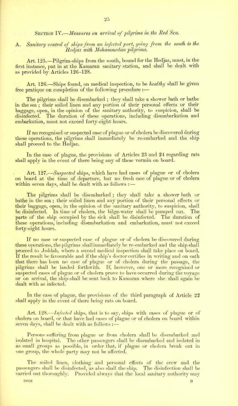 Section IV.—Measures on arrival of pilgrims in the Red Sea. A. Sanitary control of ships from an infected port, going from the south to the Hedjaz with Mohammedan pilgrims. Art. 125.—Pilgrim-ships from the south, bound for the Hedjaz, must, in the tirst instance, put in at the Kamaran sanitary station, and shall be dealt with as provided by Articles 126-128. Art. 126.—Ships found, on medical inspection, to be healthy shall be given free pratique on completion of the following procedure :— The pilgrims shall be disembarked ; they shall take a shower bath or bathe in the sea ; their soiled linen and any portion of their personal effects or their baggage, open, in the opinion of the sanitary authority, to suspicion, shall be disinfected. The duration of these operations, including disembarkation and embarkation, must not exceed forty-eight hours. If no recogni sed or suspected case of plague or of cholera be discovered during these operations, the pilgrims shall immediately be re-embarked and the ship shall proceed to the Hedjaz. In the case of plague, the provisions of Articles 23 and 24 regarding rats shall apply in the event of there being any of these vermin on board. Art. 127.—Suspected ships, which have had cases of plague or of cholera on board at the time of departure, but no fresh case of plague or of cholera within seven days, shall be dealt with as follows :— The pilgrims shall be disembarked ; they shall take a shower bath or bathe in the sea ; their soiled linen and any portion of their personal effects or their baggage, open, in the opinion of the sanitary authority, to suspicion, shall be disinfected. In time of cholera, the bilge-water shall be pumped out. The parts of the ship occupied by the sick shall be disinfected. The duration of these operations, including disembarkation and embarkation, must not exceed forty-eight hours. If no case or suspected case of plague or of cholera be discovered during these operations, the pilgrims shall immediately be re-embarked and the ship shall proceed to Jeddah, where a second medical inspection shall take place on board. If the result be favourable and if the ship’s doctor certifies in writing and on oath that there has been no case of plague or of cholera during the passage, the pilgrims shall be landed forthwith. If, however, one or more recognised or suspected cases of plague or of cholera prove to have occurred during the voyage or on arrival, the ship-shall be sent back to Kamaran where she shall again be dealt with as infected. In the case of plague, the provisions of the third paragraph of Article 22 shall apply in the event of there being rats on board. Art. 128.—Infected ships, that is to say, ships with cases of plague or of cholera on board, or that have had cases of plague or of cholera on board within seven days, shall be dealt with as follows :— Persons suffering from plague or from cholera shall be disembarked and isolated in hospital. The other passengers shall lie disembarked and isolated in as small groups as possible, in order that, if plague or cholera break out in fine group, the whole party may not be affected. The soiled linen, clothing and personal effects of the crew and the passengers shall be disinfected, as also shall the ship. The disinfection shall be carried out thoroughly. Provided always that the local sanitary authority may 19056 D