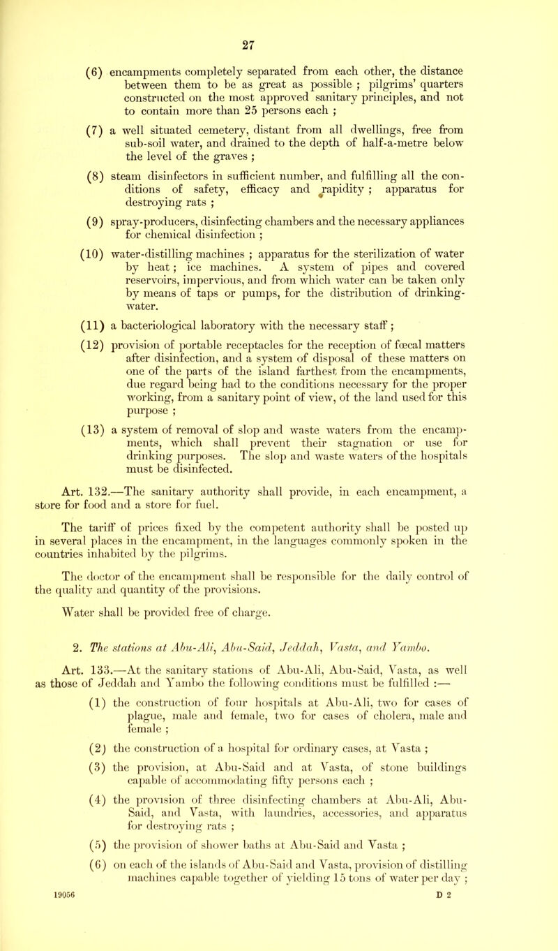 (6) encampments completely separated from each other, the distance between them to be as great as possible ; pilgrims’ quarters constructed on the most approved sanitary principles, and not to contain more than 25 persons each ; (7) a well situated cemetery, distant from all dwellings, free from sub-soil water, and drained to the depth of half-a-metre below the level of the graves ; (8) steam disinfectors in sufficient number, and fulfilling all the con- ditions of safety, efficacy and rapidity ; apparatus for destroying rats ; (9) spray-producers, disinfecting chambers and the necessary appliances for chemical disinfection ; (10) water-distilling machines ; apparatus for the sterilization of water by heat; ice machines. A system of pipes and covered reservoirs, impervious, and from which water can be taken only by means of taps or pumps, for the distribution of drinking- water. (11) a bacteriological laboratory with the necessary staff; (12) provision of portable receptacles for the reception of foecal matters after disinfection, and a system of disposal of these matters on one of the parts of the island farthest from the encampments, due regard being had to the conditions necessary for the proper working, from a sanitary point of view, of the land used for this purpose ; (13) a system of removal of slop and waste waters from the encamp- ments, which shall prevent their stagnation or use for drinking purposes. The slop and waste waters of the hospitals must be disinfected. Art. 132.—The sanitary authority shall provide, in each encampment, a store for food and a store for fuel. The tariff of prices fixed by the competent authority shall be posted up in several places in the encampment, in the languages commonly spoken in the countries inhabited by the pilgrims. The doctor of the encampment shall be responsible for the daily control of the quality and quantity of the provisions. Water shall be provided free of charge. 2. The stations at Abu-Ah’, Abu-Said, Jeddah, Vasta, and Yambo. Art. 133.—At the sanitary stations of Abu-Ali, Abu-Said, Vasta, as well as those of Jeddah and Yambo the following conditions must be fulfilled :— (1) the construction of four hospitals at Abu-Ali, two for cases of plague, male and female, two for cases of cholera, male and female ; (2) the construction of a hospital for ordinary cases, at Vasta ; (3) the provision, at Abu-Said and at Vasta, of stone buildings capable of accommodating fifty persons each ; (4) the provision of three disinfecting chambers at Abu-Ali, Abu- Said, and Vasta, with laundries, accessories, and apparatus for destroying rats ; (5) the provision of shower baths at Abu-Said and Vasta ; (6) on each of the islands of Abu-Said and Vasta, provision of distilling machines capable together of yielding 15 tons of water per day ; D 2 19056